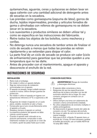 quitamanchas, aguarrás, ceras y quitaceras se deben lavar en
agua caliente con una cantidad adicional de detergente antes
de secarlas en la secadora.
• Las prendas como gomaespuma (espuma de látex), gorros de
ducha, tejidos impermeables, prendas y artículos forrados de
goma o almohadas con rellenos de gomaespuma no se deben
secar en la secadora.
• Los suavizantes o productos similares se deben utilizar tal y
como se especifica en las instrucciones del fabricante.
• Retire todos los objetos de los bolsillos, como mecheros y
cerillas.
• No detenga nunca una secadora de tambor antes de finalizar el
ciclo de secado a menos que todas las prendas se retiren
rápidamente y se extiendan para disipar el calor.
• La parte final de un ciclo de secado se produce sin calor (ciclo
de enfriamiento) para garantizar que las prendas queden a una
temperatura que no las dañe.
• Antes de proceder con el mantenimiento, apague el aparato y
desconecte el enchufe de la red.
INSTRUCCIONES DE SEGURIDAD
INSTALACIÓN
• Retire todo el embalaje.
• No instale ni utilice un aparato dañado.
• Siga las instrucciones de instalación
suministradas con el aparato.
• El aparato es pesado, tenga cuidado siempre
cuando lo mueva. Utilice siempre guantes de
protección.
• No instale ni utilice el aparato en lugares con
temperaturas inferiores a 5 °C o superiores a 35
°C.
• Asegúrese de instalar el aparato en un suelo
plano, estable, resistente al calor y limpio.
• Compruebe que el aire circula libremente entre
el aparato y el suelo.
• Desplace siempre el aparato en vertical.
• La superficie posterior del aparato se debe
colocar contra la pared.
• Cuando el aparato esté colocado en su
posición permanente, compruebe si está
totalmente nivelado con ayuda de un nivel. De
no estarlo, ajuste las patas hasta que lo esté.
CONEXIÓN ELÉCTRICA
ADVERTENCIA! Riesgo de incendios
y descargas eléctricas.
• El aparato debe conectarse a tierra.
• Asegúrese de que las especificaciones
eléctricas de la placa coinciden con las del
suministro eléctrico de su hogar. En caso
contrario, póngase en contacto con un
electricista.
• Utilice siempre una toma con aislamiento de
conexión a tierra correctamente instalada.
• No utilice adaptadores de enchufes múltiples ni
cables prolongadores.
• No desconecte el aparato tirando del cable de
conexión a la red. Tire siempre del enchufe.
• No toque el cable de red ni el enchufe con las
manos mojadas.
• Sólo para el R.U. e Irlanda. El aparato tiene un
enchufe de 13 amp. Si fuera necesario cambiar
el fusible del enchufe, use un fusible ASTA de
13 amp (BS 1362).
19
 
