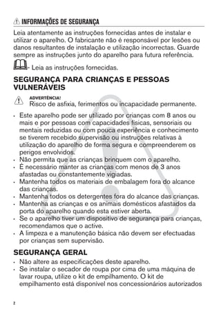 INFORMAÇÕES DE SEGURANÇA
Leia atentamente as instruções fornecidas antes de instalar e
utilizar o aparelho. O fabricante não é responsável por lesões ou
danos resultantes de instalação e utilização incorrectas. Guarde
sempre as instruções junto do aparelho para futura referência.
- Leia as instruções fornecidas.
SEGURANÇA PARA CRIANÇAS E PESSOAS
VULNERÁVEIS
ADVERTÊNCIA!
Risco de asfixia, ferimentos ou incapacidade permanente.
• Este aparelho pode ser utilizado por crianças com 8 anos ou
mais e por pessoas com capacidades físicas, sensoriais ou
mentais reduzidas ou com pouca experiência e conhecimento
se tiverem recebido supervisão ou instruções relativas à
utilização do aparelho de forma segura e compreenderem os
perigos envolvidos.
• Não permita que as crianças brinquem com o aparelho.
• É necessário manter as crianças com menos de 3 anos
afastadas ou constantemente vigiadas.
• Mantenha todos os materiais de embalagem fora do alcance
das crianças.
• Mantenha todos os detergentes fora do alcance das crianças.
• Mantenha as crianças e os animais domésticos afastados da
porta do aparelho quando esta estiver aberta.
• Se o aparelho tiver um dispositivo de segurança para crianças,
recomendamos que o active.
• A limpeza e a manutenção básica não devem ser efectuadas
por crianças sem supervisão.
SEGURANÇA GERAL
• Não altere as especificações deste aparelho.
• Se instalar o secador de roupa por cima de uma máquina de
lavar roupa, utilize o kit de empilhamento. O kit de
empilhamento está disponível nos concessionários autorizados
2
 