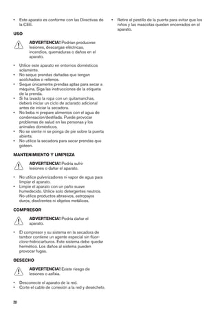 • Este aparato es conforme con las Directivas de
la CEE.
USO
ADVERTENCIA! Podrían producirse
lesiones, descargas eléctricas,
incendios, quemaduras o daños en el
aparato.
• Utilice este aparato en entornos domésticos
solamente.
• No seque prendas dañadas que tengan
acolchados o rellenos.
• Seque únicamente prendas aptas para secar a
máquina. Siga las instrucciones de la etiqueta
de la prenda.
• Si ha lavado la ropa con un quitamanchas,
deberá iniciar un ciclo de aclarado adicional
antes de iniciar la secadora.
• No beba ni prepare alimentos con el agua de
condensación/destilada. Puede provocar
problemas de salud en las personas y los
animales domésticos.
• No se siente ni se ponga de pie sobre la puerta
abierta.
• No utilice la secadora para secar prendas que
goteen.
MANTENIMIENTO Y LIMPIEZA
ADVERTENCIA! Podría sufrir
lesiones o dañar el aparato.
• No utilice pulverizadores ni vapor de agua para
limpiar el aparato.
• Limpie el aparato con un paño suave
humedecido. Utilice solo detergentes neutros.
No utilice productos abrasivos, estropajos
duros, disolventes ni objetos metálicos.
COMPRESOR
ADVERTENCIA! Podría dañar el
aparato.
• El compresor y su sistema en la secadora de
tambor contiene un agente especial sin flúor-
cloro-hidrocarburos. Este sistema debe quedar
hermético. Los daños al sistema pueden
provocar fugas.
DESECHO
ADVERTENCIA! Existe riesgo de
lesiones o asfixia.
• Desconecte el aparato de la red.
• Corte el cable de conexión a la red y deséchelo.
• Retire el pestillo de la puerta para evitar que los
niños y las mascotas queden encerrados en el
aparato.
20
 