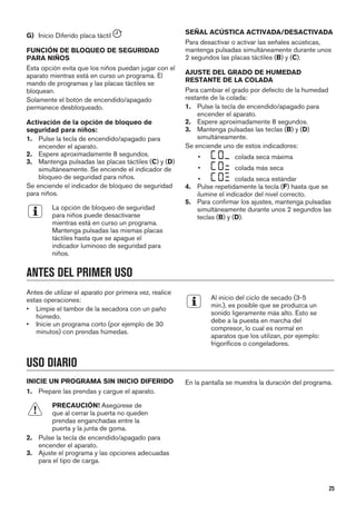 G) Inicio Diferido placa táctil
FUNCIÓN DE BLOQUEO DE SEGURIDAD
PARA NIÑOS
Esta opción evita que los niños puedan jugar con el
aparato mientras está en curso un programa. El
mando de programas y las placas táctiles se
bloquean.
Solamente el botón de encendido/apagado
permanece desbloqueado.
Activación de la opción de bloqueo de
seguridad para niños:
1. Pulse la tecla de encendido/apagado para
encender el aparato.
2. Espere aproximadamente 8 segundos.
3. Mantenga pulsadas las placas táctiles (C) y (D)
simultáneamente. Se enciende el indicador de
bloqueo de seguridad para niños.
Se enciende el indicador de bloqueo de seguridad
para niños.
La opción de bloqueo de seguridad
para niños puede desactivarse
mientras está en curso un programa.
Mantenga pulsadas las mismas placas
táctiles hasta que se apague el
indicador luminoso de seguridad para
niños.
SEÑAL ACÚSTICA ACTIVADA/DESACTIVADA
Para desactivar o activar las señales acústicas,
mantenga pulsadas simultáneamente durante unos
2 segundos las placas táctiles (B) y (C).
AJUSTE DEL GRADO DE HUMEDAD
RESTANTE DE LA COLADA
Para cambiar el grado por defecto de la humedad
restante de la colada:
1. Pulse la tecla de encendido/apagado para
encender el aparato.
2. Espere aproximadamente 8 segundos.
3. Mantenga pulsadas las teclas (B) y (D)
simultáneamente.
Se enciende uno de estos indicadores:
• colada seca máxima
• colada más seca
• colada seca estándar
4. Pulse repetidamente la tecla (F) hasta que se
ilumine el indicador del nivel correcto.
5. Para confirmar los ajustes, mantenga pulsadas
simultáneamente durante unos 2 segundos las
teclas (B) y (D).
ANTES DEL PRIMER USO
Antes de utilizar el aparato por primera vez, realice
estas operaciones:
• Limpie el tambor de la secadora con un paño
húmedo.
• Inicie un programa corto (por ejemplo de 30
minutos) con prendas húmedas.
Al inicio del ciclo de secado (3-5
min.), es posible que se produzca un
sonido ligeramente más alto. Esto se
debe a la puesta en marcha del
compresor, lo cual es normal en
aparatos que los utilizan, por ejemplo:
frigoríficos o congeladores.
USO DIARIO
INICIE UN PROGRAMA SIN INICIO DIFERIDO
1. Prepare las prendas y cargue el aparato.
PRECAUCIÓN! Asegúrese de
que al cerrar la puerta no queden
prendas enganchadas entre la
puerta y la junta de goma.
2. Pulse la tecla de encendido/apagado para
encender el aparato.
3. Ajuste el programa y las opciones adecuadas
para el tipo de carga.
En la pantalla se muestra la duración del programa.
25
 