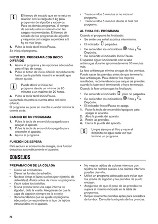 El tiempo de secado que se ve está en
relación con la carga de 5 kg para
programas de algodón y vaqueros.
Para los demás programas, el tiempo
de secado está en relación con las
cargas recomendadas. El tiempo de
secado de los programas de algodón
y vaqueros con cargas superiores a 5
kg es más largo.
4. Pulse la tecla táctil Inicio/Pausa.
Se inicia el programa.
INICIO DEL PROGRAMA CON INICIO
DIFERIDO
1. Ajuste el programa y las opciones adecuadas
para el tipo de carga.
2. Pulse el botón de inicio diferido repetidamente
hasta que la pantalla muestre el retardo que
desee ajustar.
Puede diferir el inicio del
programa desde un mínimo de 60
minutos a un máximo de 20 horas.
3. Pulse la tecla táctil Inicio/Pausa.
La pantalla muestra la cuenta atrás del inicio
diferido.
El programa se pone en marcha cuando termina la
cuenta atrás.
CAMBIO DE UN PROGRAMA
1. Pulse la tecla de encendido/apagado para
apagar el aparato
2. Pulse la tecla de encendido/apagado para
encender el aparato.
3. Ajuste el programa.
FUNCIÓN DE ESPERA
Para reducir el consumo de energía, esta función
desactiva automáticamente el aparato:
• Transcurridos 5 minutos si no inicia el
programa.
• Transcurridos 5 minutos desde el final del
programa.
AL FINAL DEL PROGRAMA
Cuando el programa ha finalizado:
• Se emite una señal acústica intermitente.
• El indicador parpadea.
• Se encienden los indicadores Filtro y
Depósito.
• Se enciende el indicador Inicio/Pausa.
El aparato sigue funcionando con la fase
antiarrugas durante aproximadamente 30 minutos
más.
La fase antiarrugas elimina arrugas de las prendas.
Puede sacar las prendas antes de que termine la
fase antiarrugas. Para obtener los mejores
resultados, recomendamos que saque las prendas
cuando la fase esté terminando o haya terminado.
Cuando la fase antiarrugas ha finalizado:
• Se enciende el indicador , pero no parpadea.
• Se encienden los indicadores Filtro y
Depósito.
• El indicador Inicio/Pausa se apaga.
1. Pulse la tecla de encendido/apagado para
apagar el aparato.
2. Abra la puerta del aparato.
3. Retire las prendas.
4. Cierre la puerta del aparato.
Limpie siempre el filtro y vacíe el
depósito de agua cada vez que
termine un programa.
CONSEJOS
PREPARACIÓN DE LA COLADA
• Cierre las cremalleras.
• Cierre las fundas de edredón.
• No deje cintas ni lazos sueltos (por ejemplo, de
delantales). Átelos antes de iniciar un programa.
• Vacíe todos los bolsillos.
• Si una prenda tiene una capa interna de
algodón, dele la vuelta. Asegúrese de que la
capa de algodón siempre es la exterior
• Recomendamos que se ajuste el programa
adecuado correspondiente al tipo de tejidos
introducidos en el aparato.
• No mezcle tejidos de colores intensos con
tejidos de colores suaves. Los colores intensos
pueden desteñir.
• Utilice un programa adecuado para evitar que
los jerséis de algodón y las prendas de punto
encojan.
• Asegúrese de que el peso de las prendas no
supera el máximo indicado en la tabla de
programas.
• Seque solamente prendas aptas para secadora
de tambor. Consulte la etiqueta de las prendas.
26
 