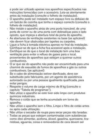 e pode ser utilizado apenas nos aparelhos especificados nas
instruções fornecidas com o acessório. Leia-as atentamente
antes da instalação (consulte o folheto de instalação).
• O aparelho pode ser instalado num espaço livre ou debaixo de
um balcão de cozinha que tenha o espaço correcto (consulte o
folheto de instalação).
• Não instale o aparelho atrás de uma porta trancável, de uma
porta de correr ou de uma porta com dobradiças para o lado
oposto, que impeça a abertura total da porta do aparelho.
• As aberturas de ventilação existentes na base (se aplicável)
não devem ficar obstruídas por tapetes ou carpetes.
• Ligue a ficha à tomada eléctrica apenas no final da instalação.
Certifique-se de que a ficha fica acessível após a instalação.
• Certifique-se de que o local de instalação tem uma boa
ventilação para evitar o refluxo de gases para o local,
provenientes de aparelhos que estejam a queimar outros
combustíveis.
• O ar que sai do aparelho não pode ser encaminhado para uma
chaminé de exaustão de fumos de aparelhos a gás ou outros
combustíveis. (se aplicável)
• Se o cabo de alimentação estiver danificado, deve ser
substituído pelo fabricante, por um agente de assistência
autorizado ou por uma pessoa igualmente qualificada, para
evitar perigos.
• Respeite o volume de carga máximo de 8 kg (consulte o
capítulo “Tabela de programas”).
• Não utilize o aparelho se este tiver sido limpo com produtos
químicos industriais.
• Remova o cotão que se tenha acumulado em torno do
aparelho.
• Não utilize o aparelho sem o filtro. Limpe o filtro de cotão antes
ou após cada utilização.
• Não utilize o secador de roupa para secar peças não lavadas.
• Todas as peças que estejam contaminadas com substâncias
como óleo alimentar, acetona, álcool, gasolina, querosene, tira-
nódoas, aguarrás, ceras e removedores de cera devem ser
3
 