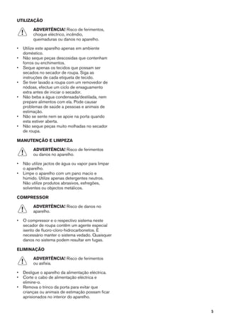 UTILIZAÇÃO
ADVERTÊNCIA! Risco de ferimentos,
choque eléctrico, incêndio,
queimaduras ou danos no aparelho.
• Utilize este aparelho apenas em ambiente
doméstico.
• Não seque peças descosidas que contenham
forros ou enchimentos.
• Seque apenas os tecidos que possam ser
secados no secador de roupa. Siga as
instruções de cada etiqueta de tecido.
• Se tiver lavado a roupa com um removedor de
nódoas, efectue um ciclo de enxaguamento
extra antes de iniciar o secador.
• Não beba a água condensada/destilada, nem
prepare alimentos com ela. Pode causar
problemas de saúde a pessoas e animais de
estimação.
• Não se sente nem se apoie na porta quando
esta estiver aberta.
• Não seque peças muito molhadas no secador
de roupa.
MANUTENÇÃO E LIMPEZA
ADVERTÊNCIA! Risco de ferimentos
ou danos no aparelho.
• Não utilize jactos de água ou vapor para limpar
o aparelho.
• Limpe o aparelho com um pano macio e
húmido. Utilize apenas detergentes neutros.
Não utilize produtos abrasivos, esfregões,
solventes ou objectos metálicos.
COMPRESSOR
ADVERTÊNCIA! Risco de danos no
aparelho.
• O compressor e o respectivo sistema neste
secador de roupa contêm um agente especial
isento de fluoro-cloro-hidrocarbonetos. É
necessário manter o sistema vedado. Quaisquer
danos no sistema podem resultar em fugas.
ELIMINAÇÃO
ADVERTÊNCIA! Risco de ferimentos
ou asfixia.
• Desligue o aparelho da alimentação eléctrica.
• Corte o cabo de alimentação eléctrica e
elimine-o.
• Remova o trinco da porta para evitar que
crianças ou animais de estimação possam ficar
aprisionados no interior do aparelho.
5
 
