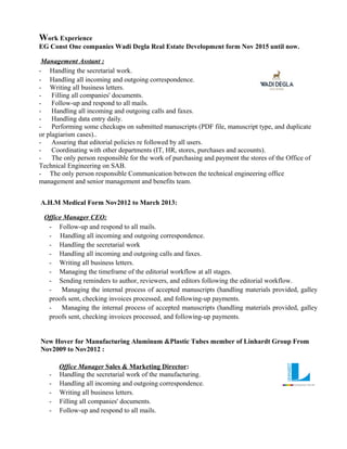 Work Experience
EG Const One companies Wadi Degla Real Estate Development form Nov 2015 until now.
Management Asstant :
- Handling the secretarial work.
- Handling all incoming and outgoing correspondence.
- Writing all business letters.
- Filling all companies' documents.
- Follow-up and respond to all mails.
- Handling all incoming and outgoing calls and faxes.
- Handling data entry daily.
- Performing some checkups on submitted manuscripts (PDF file, manuscript type, and duplicate
or plagiarism cases)..
- Assuring that editorial policies re followed by all users.
- Coordinating with other departments (IT, HR, stores, purchases and accounts).
- The only person responsible for the work of purchasing and payment the stores of the Office of
Technical Engineering on SAB.
- The only person responsible Communication between the technical engineering office
management and senior management and benefits team.
A.H.M Medical Form Nov2012 to March 2013:
Office Manager CEO:
- Follow-up and respond to all mails.
- Handling all incoming and outgoing correspondence.
- Handling the secretarial work
- Handling all incoming and outgoing calls and faxes.
- Writing all business letters.
- Managing the timeframe of the editorial workflow at all stages.
- Sending reminders to author, reviewers, and editors following the editorial workflow.
- Managing the internal process of accepted manuscripts (handling materials provided, galley
proofs sent, checking invoices processed, and following-up payments.
- Managing the internal process of accepted manuscripts (handling materials provided, galley
proofs sent, checking invoices processed, and following-up payments.
New Hover for Manufacturing Aluminum &Plastic Tubes member of Linhardt Group From
Nov2009 to Nov2012 :
Office Manager Sales & Marketing Director:
- Handling the secretarial work of the manufacturing.
- Handling all incoming and outgoing correspondence.
- Writing all business letters.
- Filling all companies' documents.
- Follow-up and respond to all mails.
 