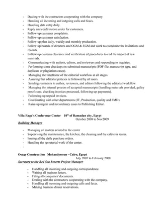 - Dealing with the contractors cooperating with the company.
- Handling all incoming and outgoing calls and faxes.
- Handling data entry daily.
- Reply and confirmation order for customers.
- Follow-up customer complaints.
- Follow-up customer satisfaction.
- Follow-up plan daily, weekly and monthly production.
- Follow-up boards of directors and OGM & EGM and work to coordinate the invitations and
records.
- Follow-up customs clearance and verification of procedures to end the import of raw
materials.
- Communicating with authors, editors, and reviewers and responding to inquiries.
- Performing some checkups on submitted manuscripts (PDF file, manuscript type, and
duplicate or plagiarism cases).
- Managing the timeframe of the editorial workflow at all stages.
- Assuring that editorial policies re followed by all users.
- Sending reminders to author, reviewers, and editors following the editorial workflow.
- Managing the internal process of accepted manuscripts (handling materials provided, galley
proofs sent, checking invoices processed, following-up payments).
- Following-up unpaid invoices.
- Coordinating with other departments (IT, Production, quality and FMD).
- Raise-up urgent and not ordinary cases to Publishing Editor.
Villa Raga's Conference Center 10th
of Ramadan city, Egypt
October 2008 to Nov2009
Building Manager
- Managing all matters related to the center
- Supervising the maintenance, the kitchen, the cleaning and the cafeteria teams.
- Issuing all the daily purchase orders.
- Handling the secretarial work of the center.
-
Osage Construction Mohandesseen - Cairo, Egypt
July 2007 to February 2008
Secretary to the Red Sea Resorts Project Manager
- Handling all incoming and outgoing correspondence.
- Writing all business letters.
- Filing all companies' documents.
- Dealing with the contractors cooperating with the company.
- Handling all incoming and outgoing calls and faxes.
- Making business dinner reservations.
 