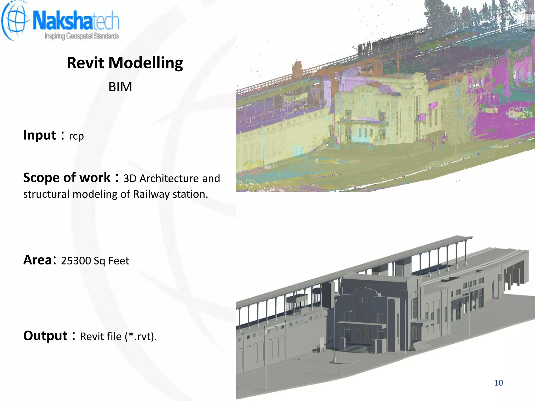 Revit Modelling
Output : Revit file (*.rvt).
Input : rcp
Scope of work : 3D Architecture and
structural modeling of Railway station.
BIM
Area: 25300 Sq Feet
10
 