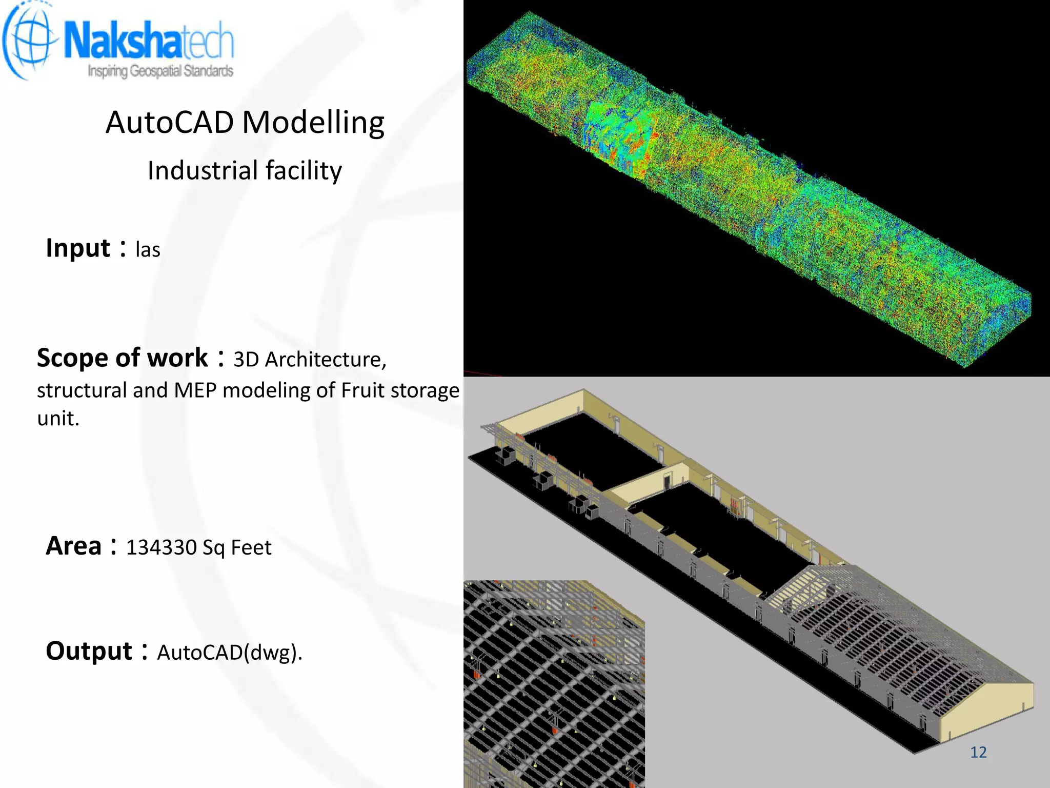 AutoCAD Modelling
Output : AutoCAD(dwg).
Input : las
Scope of work : 3D Architecture,
structural and MEP modeling of Fruit storage
unit.
Industrial facility
Area : 134330 Sq Feet
12
 