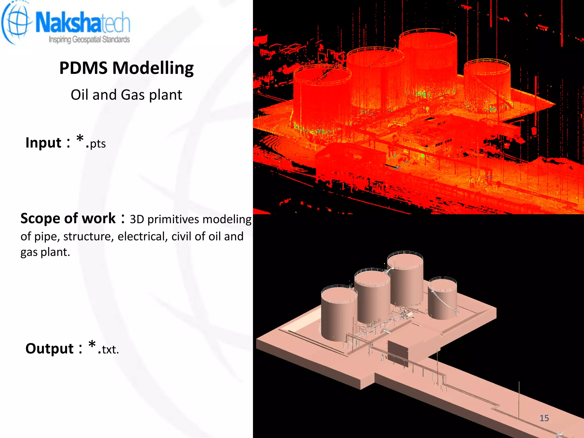 PDMS Modelling
Output : *.txt.
Input : *.pts
Scope of work : 3D primitives modeling
of pipe, structure, electrical, civil of oil and
gas plant.
Oil and Gas plant
15
 