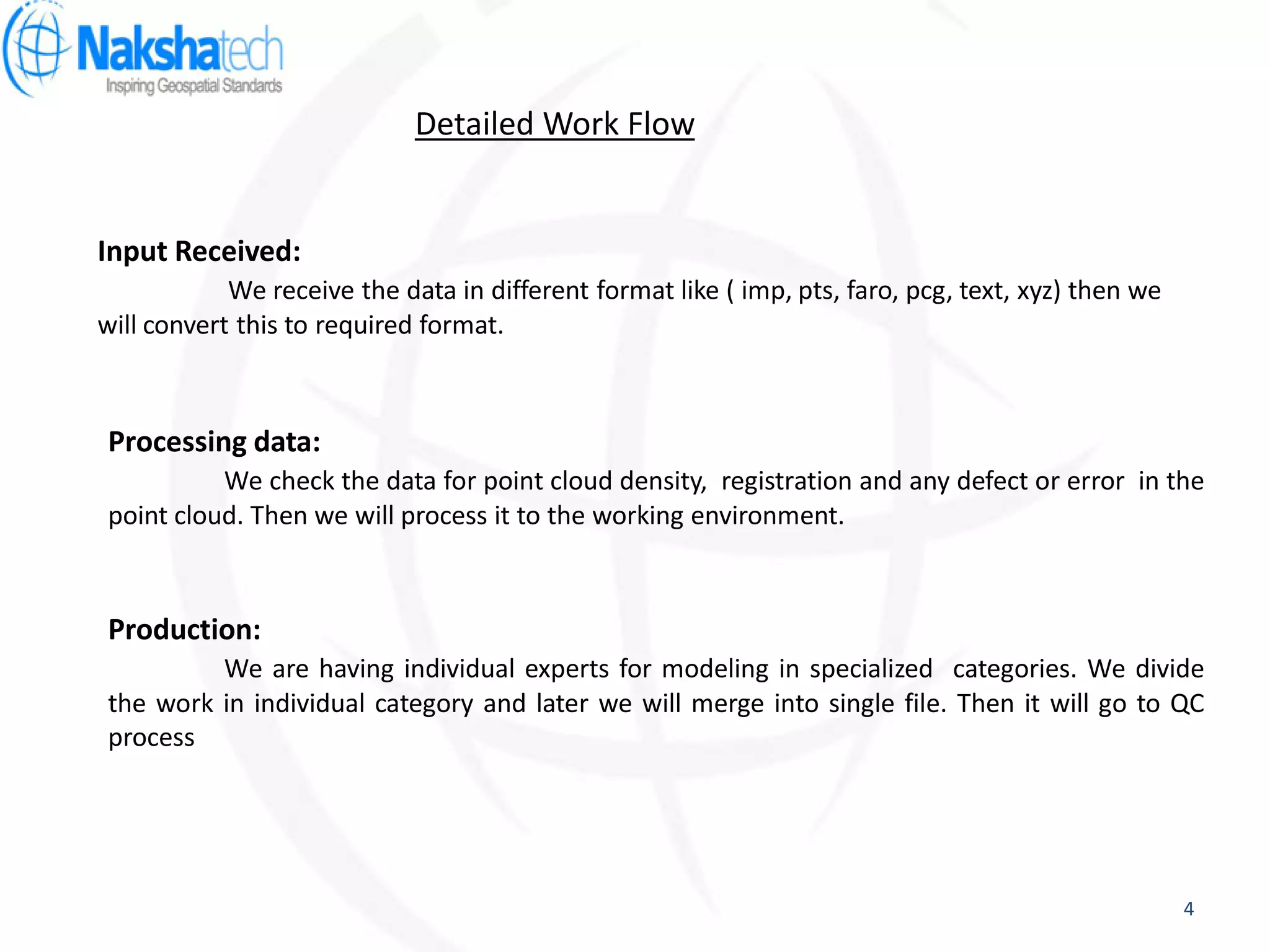 Input Received:
We receive the data in different format like ( imp, pts, faro, pcg, text, xyz) then we
will convert this to required format.
Processing data:
We check the data for point cloud density, registration and any defect or error in the
point cloud. Then we will process it to the working environment.
Production:
We are having individual experts for modeling in specialized categories. We divide
the work in individual category and later we will merge into single file. Then it will go to QC
process
Detailed Work Flow
4
 