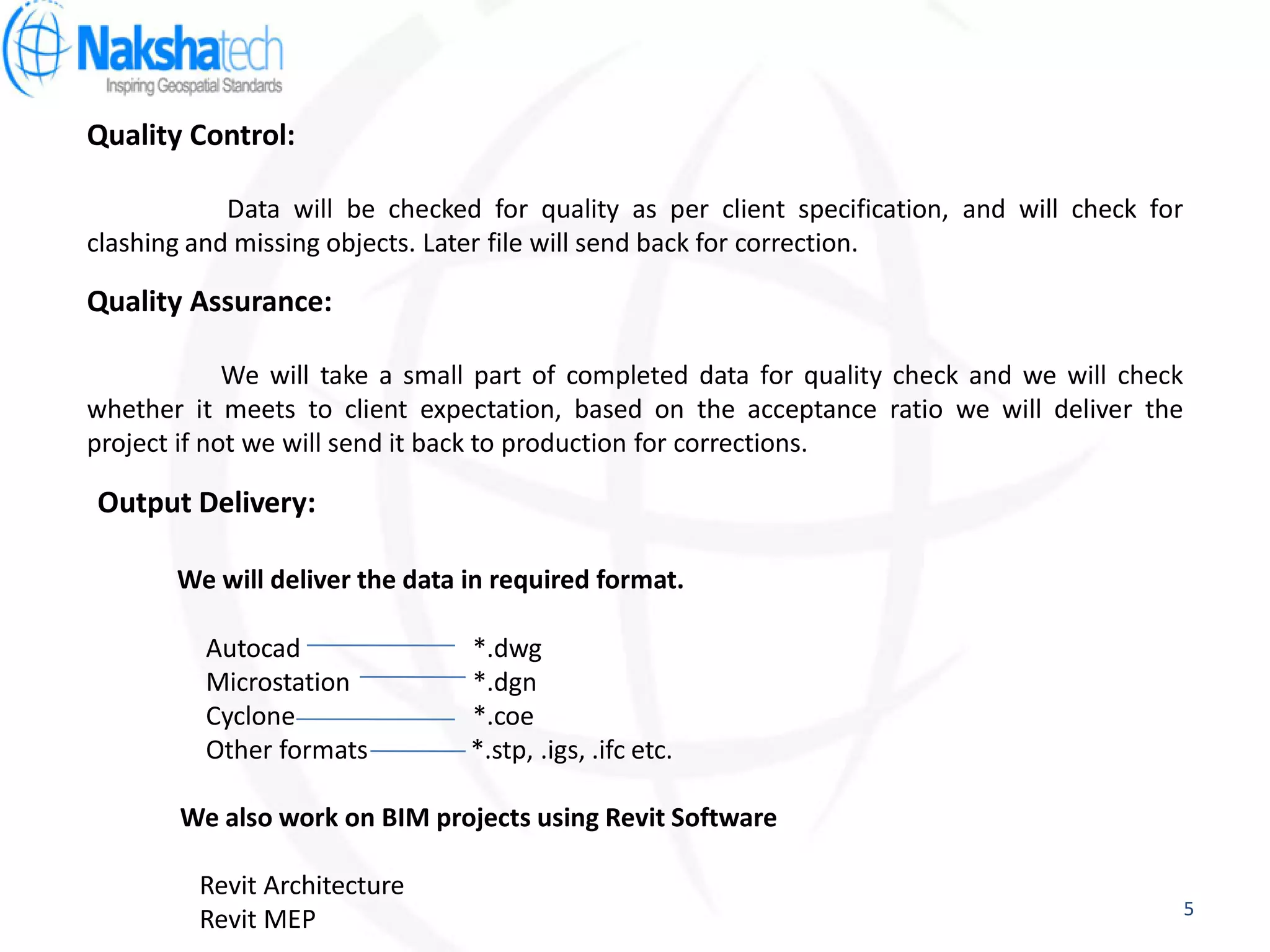 Quality Control:
Data will be checked for quality as per client specification, and will check for
clashing and missing objects. Later file will send back for correction.
Quality Assurance:
We will take a small part of completed data for quality check and we will check
whether it meets to client expectation, based on the acceptance ratio we will deliver the
project if not we will send it back to production for corrections.
Output Delivery:
We will deliver the data in required format.
Autocad *.dwg
Microstation *.dgn
Cyclone *.coe
Other formats *.stp, .igs, .ifc etc.
We also work on BIM projects using Revit Software
Revit Architecture
Revit MEP 5
 