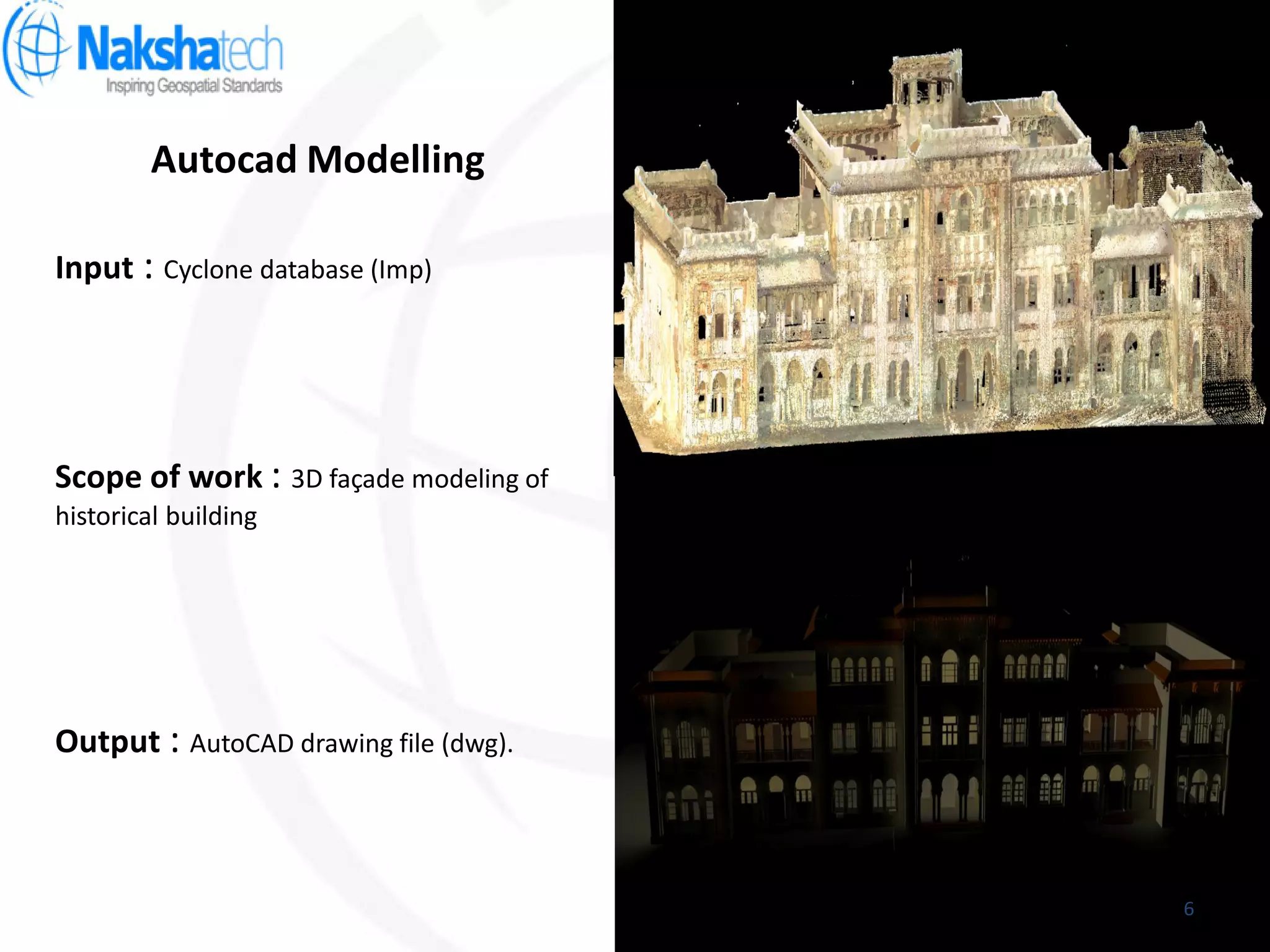Autocad Modelling
Output : AutoCAD drawing file (dwg).
Input : Cyclone database (Imp)
Scope of work : 3D façade modeling of
historical building
6
 