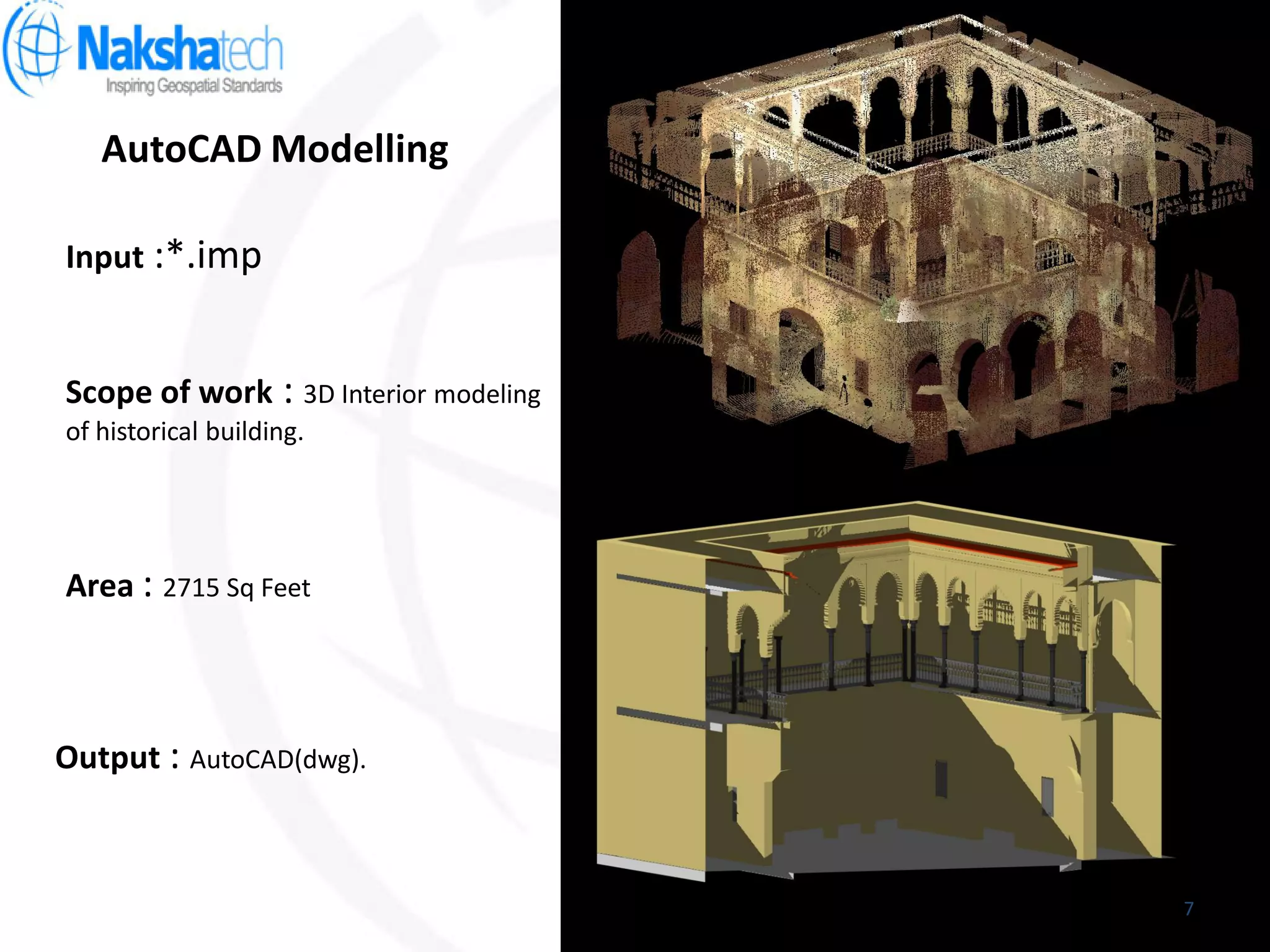 AutoCAD Modelling
Output : AutoCAD(dwg).
Input :*.imp
Scope of work : 3D Interior modeling
of historical building.
Area : 2715 Sq Feet
7
 
