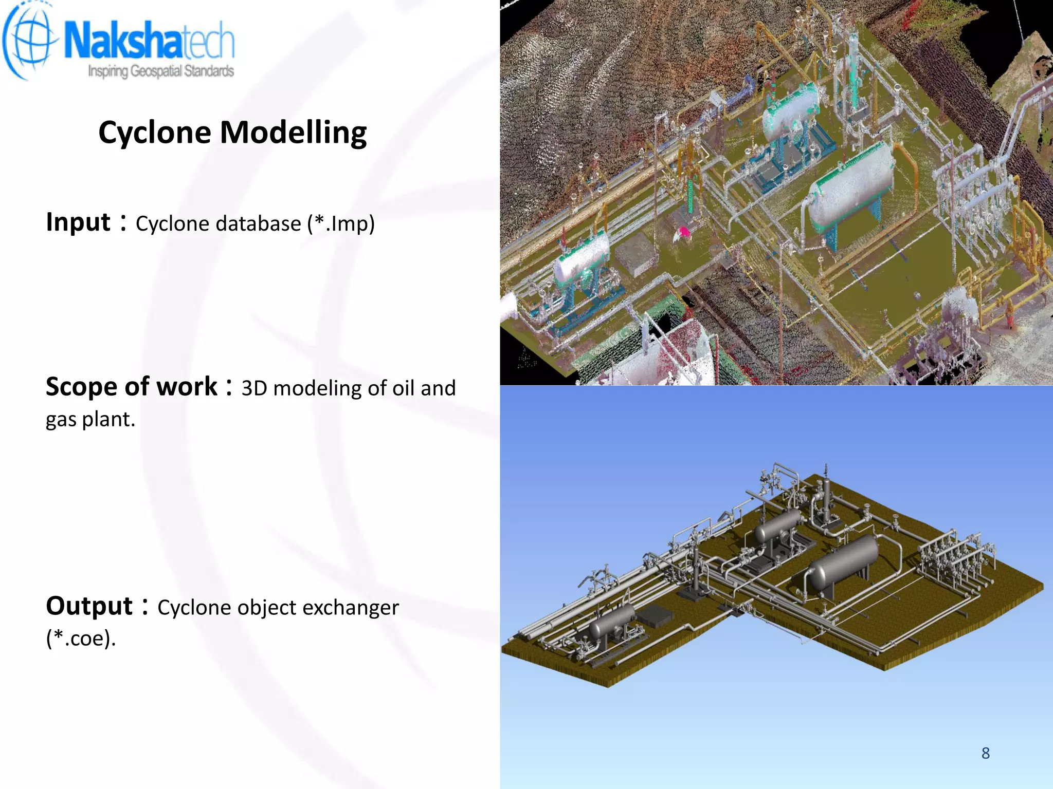 Cyclone Modelling
Output : Cyclone object exchanger
(*.coe).
Input : Cyclone database (*.Imp)
Scope of work : 3D modeling of oil and
gas plant.
8
 