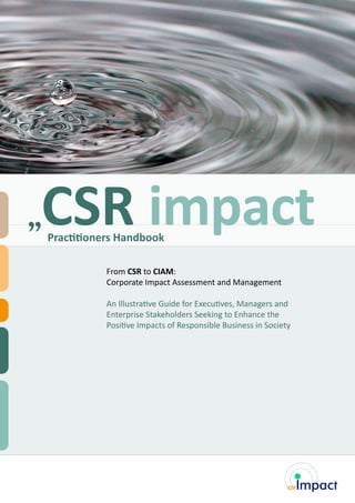 From CSR to CIAM:
Corporate Impact Assessment and Management
An Illustrative Guide for Executives, Managers and
Enterprise Stakeholders Seeking to Enhance the
Positive Impacts of Responsible Business in Society
Practitioners Handbook
CSR impact
 