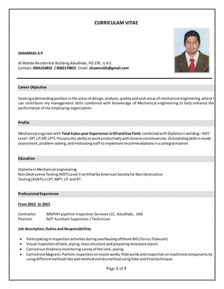 Page 1 of 3
CURRICULAM VITAE
SHAMMAS A P
Al Wahda Residential Building,Abudhabi, PO 270 , U A E
Contact: 0501316832 / 0502170853 Email: shaams101@gmail.com
Career Objective
Seekingademandingpositionin the areasof design,analysis,qualityandsuchareasof mechanical engineering where I
can contribute my management skills combined with knowledge of Mechanical engineering to help enhance the
performance of my employing organization.
Profile
Mechanical engineerwith Total 4 plusyear Experience inOil andGasField. combinedwith Diplomainwelding–NDT
Level –(RT,UT,MT,LPT).Possessthe abilitytoworkproductivelywithdiverseconstituencies.Outstandingskillsinneeds
assessment,problem-solving,andmotivatingstaff toimplementrecommendationsinacollegial manner.
Education
DiplomainMechanical engineering
NonDestructive Testing(NDT) Level IIcertifiedbyAmericanSocietyforNonDestructive
Testing(ASNT) inLPT,MPT, UT and RT.
Professional Experience
From 2013 to 2015
Contractor : MISPAH pipeline Inspection Services LLC, Abudhabi, UAE
Position : NDT Assistant Supervisor / Technician
Job description,Dutiesand Responsibilities
 Participatingin inspectionactivities duringoverhauling offshore RIG(TerrusTitanium)
 Visual inspectionof tank, piping,massstructure andpreparingnecessaryreport.
 Carriedoutthicknessmonitoringsurveyof the tank,piping.
 CarriedoutMagnetic Particle inspectiononnozzle welds,filletweldsandinspectiononmachinedcomponentsby
usingdifferentmethodslike wetmethodanddrymethodusingYoke andProdtechnique.
 