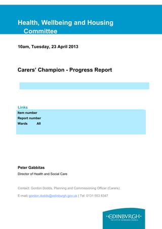 Health, Wellbeing and Housing
Committee
10am, Tuesday, 23 April 2013
Carers’ Champion - Progress Report
Links
Coalition pledges P39
Council outcomes CO12
Single Outcome Agreement SO2
Peter Gabbitas
Director of Health and Social Care
Contact: Gordon Dodds, Planning and Commissioning Officer (Carers)
E-mail: gordon.dodds@edinburgh.gov.uk | Tel: 0131 553 8347
Item number
Report number
Wards All
 