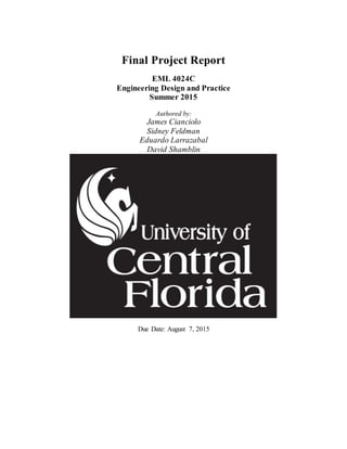 Final Project Report
EML 4024C
Engineering Design and Practice
Summer 2015
Authored by:
James Cianciolo
Sidney Feldman
Eduardo Larrazabal
David Shamblin
Due Date: August 7, 2015
 