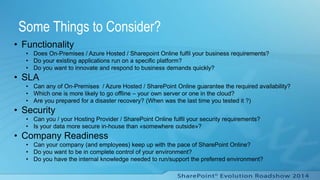 Some Things to Consider?
• Functionality
• Does On-Premises / Azure Hosted / Sharepoint Online fulfil your business requirements?
• Do your existing applications run on a specific platform?
• Do you want to innovate and respond to business demands quickly?
• SLA
• Can any of On-Premises / Azure Hosted / SharePoint Online guarantee the required availability?
• Which one is more likely to go offline – your own server or one in the cloud?
• Are you prepared for a disaster recovery? (When was the last time you tested it ?)
• Security
• Can you / your Hosting Provider / SharePoint Online fulfil your security requirements?
• Is your data more secure in-house than «somewhere outside»?
• Company Readiness
• Can your company (and employees) keep up with the pace of SharePoint Online?
• Do you want to be in complete control of your environment?
• Do you have the internal knowledge needed to run/support the preferred environment?
 