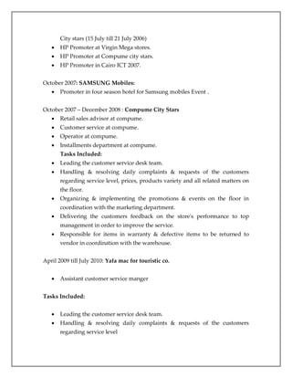 City stars (15 July till 21 July 2006)
 HP Promoter at Virgin Mega stores.
 HP Promoter at Compume city stars.
 HP Promoter in Cairo ICT 2007.
October 2007: SAMSUNG Mobiles:
 Promoter in four season hotel for Samsung mobiles Event .
October 2007 – December 2008 : Compume City Stars
 Retail sales advisor at compume.
 Customer service at compume.
 Operator at compume.
 Installments department at compume.
Tasks Included:
 Leading the customer service desk team.
 Handling & resolving daily complaints & requests of the customers
regarding service level, prices, products variety and all related matters on
the floor.
 Organizing & implementing the promotions & events on the floor in
coordination with the marketing department.
 Delivering the customers feedback on the store's performance to top
management in order to improve the service.
 Responsible for items in warranty & defective items to be returned to
vendor in coordination with the warehouse.
April 2009 till July 2010: Yafa mac for touristic co.
 Assistant customer service manger
Tasks Included:
 Leading the customer service desk team.
 Handling & resolving daily complaints & requests of the customers
regarding service level
 