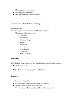  Managing corporate accounts
 Follow up new sales leads.
 Manage paper work for new contracts.
September 2010 to Date: Eastern Technology.
Account Manger
For Samsung and brother Printers and Olympus cameras:
 Managing retail accounts For :
o Compume.
o Radio Shake.
o Computer shop.
o Makro.
o Jumia.com
o Souq.com
o El-Abeid Mall.
o 2B Best Buy .
o And some dealers.
Education:
2007: Bachelor Degree: License of Arts, Sociology Department Ein shams University
 Graduation Grade: Pass.
 High School: St. Fatima Language School (El Hegaz).
Courses:
 Business writing skills.
 Cross culture /Language/conversation & phonetics.
 What you need to know about call center.
 Customer care and call handling skills for call center agents.
 