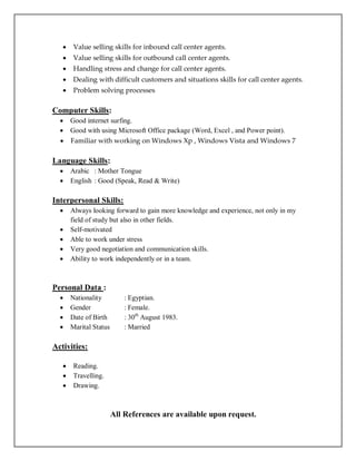  Value selling skills for inbound call center agents.
 Value selling skills for outbound call center agents.
 Handling stress and change for call center agents.
 Dealing with difficult customers and situations skills for call center agents.
 Problem solving processes
Computer Skills:
 Good internet surfing.
 Good with using Microsoft Office package (Word, Excel , and Power point).
 Familiar with working on Windows Xp , Windows Vista and Windows 7
Language Skills:
 Arabic : Mother Tongue
 English : Good (Speak, Read & Write)
Interpersonal Skills:
 Always looking forward to gain more knowledge and experience, not only in my
field of study but also in other fields.
 Self-motivated
 Able to work under stress
 Very good negotiation and communication skills.
 Ability to work independently or in a team.
Personal Data :
 Nationality : Egyptian.
 Gender : Female.
 Date of Birth : 30th
August 1983.
 Marital Status : Married
Activities:
 Reading.
 Travelling.
 Drawing.
All References are available upon request.
 