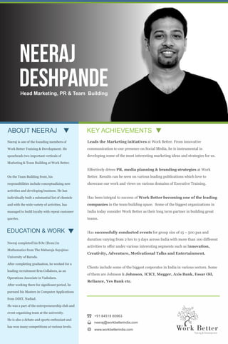 KEY ACHIEVEMENTSABOUT NEERAJ
Leads the Marketing initiatives at Work Better. From innovative
communication to our presence on Social Media, he is instrumental in
developing some of the most interesting marketing ideas and strategies for us.
Effectively drives PR, media planning & branding strategies at Work
Better. Results can be seen on various leading publications which love to
showcase our work and views on various domains of Executive Training.
Has been integral to success of Work Better becoming one of the leading
companies in the team building space. Some of the biggest organizations in
India today consider Work Better as their long term partner in building great
teams.
Has successfully conducted events for group size of 15 – 500 pax and
duration varying from 2 hrs to 3 days across India with more than 100 different
activities to offer under various interesting segments such as Innovation,
Creativity, Adventure, Motivational Talks and Entertainment.
Clients include some of the biggest corporates in India in various sectors. Some
of them are Johnson & Johnson, ICICI, Megger, Axis Bank, Essar Oil,
Reliance, Yes Bank etc.
+91 84518 80963
neeraj@workbetterindia.com
www.workbetterindia.com
EDUCATION & WORK
Neeraj is one of the founding members of
Work Better Training & Development. He
spearheads two important verticals of
Marketing & Team Building at Work Better.
On the Team Building front, his
responsibilities include conceptualizing new
activities and developing business. He has
individually built a substantial list of clientele
and with the wide variety of activities, has
managed to build loyalty with repeat customer
queries.
Neeraj completed his B.Sc (Hons) in
Mathematics from The Maharaja Sayajirao
University of Baroda.
After completing graduation, he worked for a
leading recruitment rm Collabera, as an
Operations Associate in Vadodara.
After working there for signicant period, he
pursued his Masters in Computer Applications
from DDIT, Nadiad.
He was a part of the entrepreneurship club and
event organizing team at the university.
He is also a debate and sports enthusiast and
has won many competitions at various levels.
Deshpande
Neeraj
Head Marketing, PR & Team Building
 