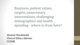 Busyness, patient values,
targets, unnecessary
interventions, challenging
demographics and health
spending - where to from here?
Alastair Macdonald
Clinical Ethics Advisor
CCDHB
 