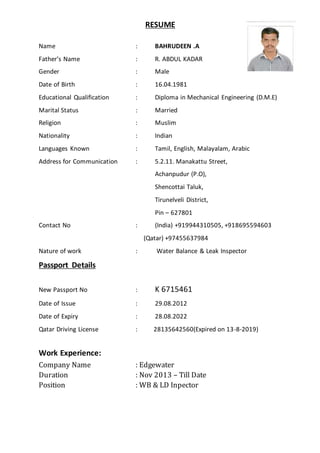 RESUME
Name : BAHRUDEEN .A
Father’s Name : R. ABDUL KADAR
Gender : Male
Date of Birth : 16.04.1981
Educational Qualification : Diploma in Mechanical Engineering (D.M.E)
Marital Status : Married
Religion : Muslim
Nationality : Indian
Languages Known : Tamil, English, Malayalam, Arabic
Address for Communication : 5.2.11. Manakattu Street,
Achanpudur (P.O),
Shencottai Taluk,
Tirunelveli District,
Pin – 627801
Contact No : (India) +919944310505, +918695594603
(Qatar) +97455637984
Nature of work : Water Balance & Leak Inspector
Passport Details
New Passport No : K 6715461
Date of Issue : 29.08.2012
Date of Expiry : 28.08.2022
Qatar Driving License : 28135642560(Expired on 13-8-2019)
Work Experience:
Company Name : Edgewater
Duration : Nov 2013 – Till Date
Position : WB & LD Inpector
 