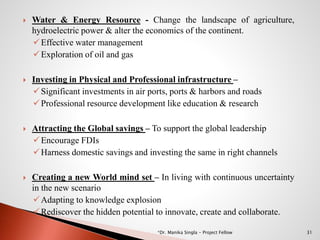  Water & Energy Resource - Change the landscape of agriculture,
hydroelectric power & alter the economics of the continent.
Effective water management
Exploration of oil and gas
 Investing in Physical and Professional infrastructure –
Significant investments in air ports, ports & harbors and roads
Professional resource development like education & research
 Attracting the Global savings – To support the global leadership
Encourage FDIs
Harness domestic savings and investing the same in right channels
 Creating a new World mind set – In living with continuous uncertainty
in the new scenario
Adapting to knowledge explosion
Rediscover the hidden potential to innovate, create and collaborate.
31*Dr. Manika Singla - Project Fellow
 