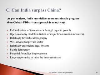 As per analysts, India may deliver more sustainable progress
than China’s FDI-driven approach in many ways:
 Full utilization of its resources through organic growth
 Open-economy model (initiation of major liberalization measures)
 Relatively favorable demography
 Well-developed private sector
 Relatively entrenched legal system
 Stable democracy
 Potential for policy improvement
 Large opportunity to raise the investment rate
35*Dr. Manika Singla - Project Fellow
 