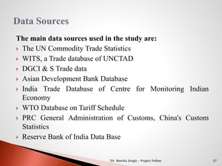 The main data sources used in the study are:
 The UN Commodity Trade Statistics
 WITS, a Trade database of UNCTAD
 DGCI & S Trade data
 Asian Development Bank Database
 India Trade Database of Centre for Monitoring Indian
Economy
 WTO Database on Tariff Schedule
 PRC General Administration of Customs, China's Custom
Statistics
 Reserve Bank of India Data Base
37*Dr. Manika Singla - Project Fellow
 