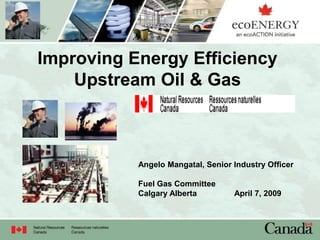 Improving Energy Efficiency
Upstream Oil & Gas
Angelo Mangatal, Senior Industry Officer
Fuel Gas Committee
Calgary Alberta April 7, 2009
 