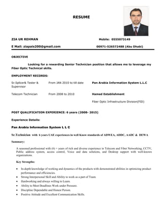 RESUME
ZIA UR REHMAN Mobile: 0555073149
E Mail: ziapais200@gmail.com 00971-526572488 (Abu Dhabi)
OBJECTIVE
Looking for a rewarding Senior Technician position that allows me to leverage my
Fiber Optic Technical skills.
EMPLOYMENT RECORDS:
Sr.Splicer& Tester &
Supervisor
From JAN 2010 to till date Pan Arabia Information System L.L.C
Telecom Technician From 2008 to 2010 Hamed Establishment
Fiber Optic Infrastructure Division(FID)
POST QUALIFICATION EXPERIENCE: 6 years (2008- 2015)
Experience Details:
Pan Arabia Information System L L C
Sr.Technician with 6 years UAE experiences in well Know standards of ADWEA, ADDC, AADC & DEWA
Summary:
A seasoned professional with (6) + years of rich and diverse experience in Telecom and Fiber Networking, CCTV,
Public address system, access control, Voice and data solutions, and Desktop support with well-known
organizations.
Key Strengths:
• In-depth knowledge of working and dynamics of the products with demonstrated abilities in optimizing product
performance and efficiencies.
• Strong Interpersonal Skill and Ability to work as a part of Team.
• Hardworking and always willing to Learn.
• Ability to Meet Deadlines Work under Pressure.
• Discipline Dependable and Honest Person.
• Positive Attitude and Excellent Communication Skills.
 