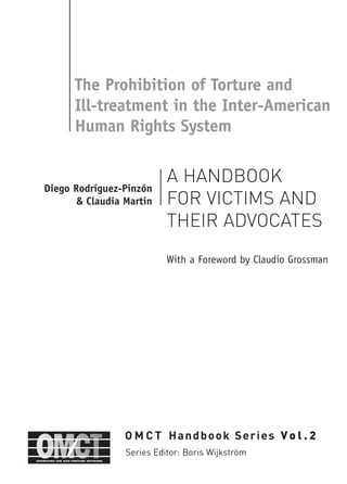 The Prohibition of Torture and
Ill-treatment in the Inter-American
Human Rights System
A HANDBOOK
FOR VICTIMS AND
THEIR ADVOCATES
With a Foreword by Claudio Grossman
Diego Rodríguez-Pinzón
& Claudia Martin
O M C T Handbook Series V o l . 2
Series Editor: Boris Wijkström
 