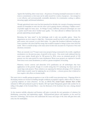  
Against this backdrop, direct water reuse – the process of treating municipal wastewater in order to
remove contaminants so that water can be safely reused for a variety of purposes – has emerged as
a cost effective and environmentally sustainable alternative for communities seeking to address
mounting supply and demand imbalances.
Though agricultural water reuse has been practiced for decades, the concept of treating wastewater
streams for immediate re-entry into the water cycle is gaining traction, unlocking a “hidden source”
of potable supply for many areas. In Orange County, California, advanced technologies are used
to purify runoff water above bottled water quality. It is then allowed to infiltrate back into the
ground, replenishing natural aquifers.
Returning this “grey water” to the hydrologic cycle is only one possible option. Some fire
departments are now using it to fight fires. Stormwater runoff can also be used to irrigate parks or
golf courses, mix concrete, or even flush toilets. In a place like Southern California, reusing grey
water consumes only about half the energy that would be required to bring in clean water from the
north. This is a crucial savings as the water sector in that state accounts for 19 percent of the total
electricity consumed.
There are currently over 70 major water reuse projects being constructed in the world, a significant
acceleration over the previous pace of growth in this sector. One recent study indicated that the
water reuse market should grow by 180 percent by 2016, versus an estimated growth of 120
percent over the same period for water desalination. Water reuse projects are expected to benefit
from lower costs versus desalination, as well as a greater acceptance of recycling.
Filtration, reverse osmosis and ultraviolet (UV) purification are all technologies that have
applications in this growth, though it is worth noting that UV technology has been used in all
recent large scale projects. These initiatives are capturing the inherent advantage of UV treatment,
which helps to purify water by replacing the use of chlorine - a known poison that is believed to
have negative side effects on human health.
The water crisis is steadily gaining recognition as one of the world’s most pressing issues. Ongoing efforts in
developing nations are focused on battling drought conditions in populous regions, while in the U.S. there is
a growing emphasis on water education. In fact, an IMAX film, Grand Canyon Adventure: River at Risk
(released in 2008 and produced in part by Reynders, McVeigh Capital Management) gained wide acclaim for its
telling of the plight of the Colorado River – once the lifestream of the Southwest but now a drying, limited
resource.
As the situation unfolds, education and business will unite to provide the next generation of solutions for
distributing, conserving, and replenishing supply. Well-positioned players will capitalize on the need for
innovative technology, and investors who understand the issues and scope of the crisis will gain from early
entry into the marketplace.
 