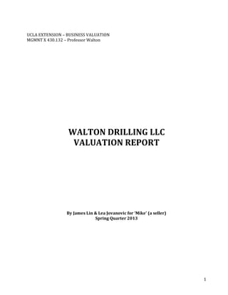 1
UCLA EXTENSION – BUSINESS VALUATION
MGMNT X 430.132 – Professor Walton
WALTON DRILLING LLC
VALUATION REPORT
By James Lin & Lea Jovanovic for ‘Mike’ (a seller)
Spring Quarter 2013
 