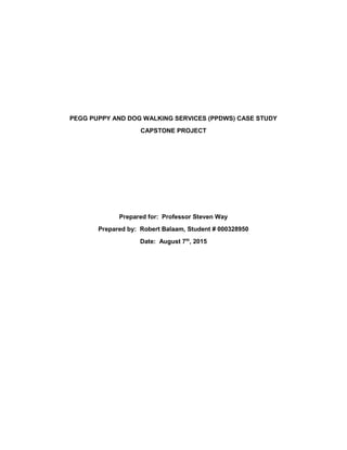 PEGG PUPPY AND DOG WALKING SERVICES (PPDWS) CASE STUDY
CAPSTONE PROJECT
Prepared for: Professor Steven Way
Prepared by: Robert Balaam, Student # 000328950
Date: August 7th
, 2015
 