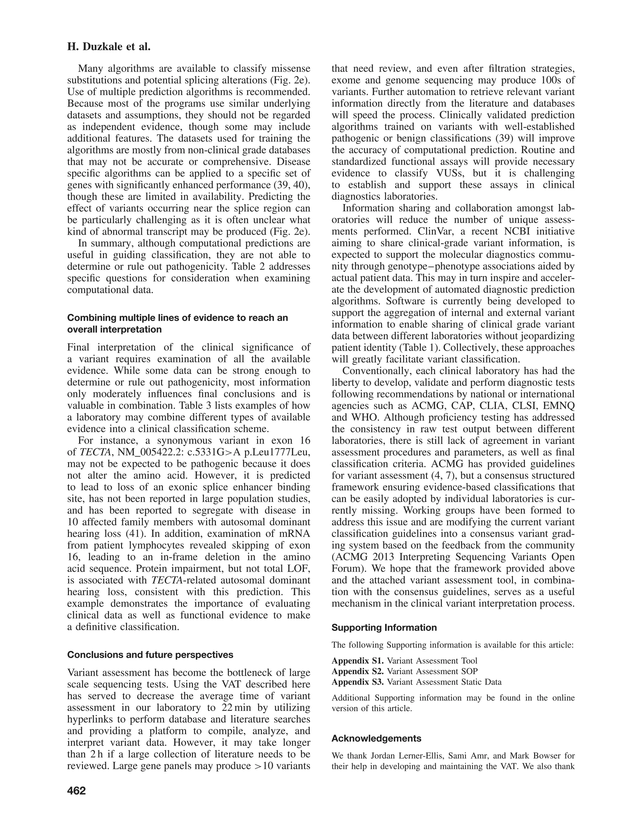 H. Duzkale et al.
Many algorithms are available to classify missense
substitutions and potential splicing alterations (Fig. 2e).
Use of multiple prediction algorithms is recommended.
Because most of the programs use similar underlying
datasets and assumptions, they should not be regarded
as independent evidence, though some may include
additional features. The datasets used for training the
algorithms are mostly from non-clinical grade databases
that may not be accurate or comprehensive. Disease
speciﬁc algorithms can be applied to a speciﬁc set of
genes with signiﬁcantly enhanced performance (39, 40),
though these are limited in availability. Predicting the
effect of variants occurring near the splice region can
be particularly challenging as it is often unclear what
kind of abnormal transcript may be produced (Fig. 2e).
In summary, although computational predictions are
useful in guiding classiﬁcation, they are not able to
determine or rule out pathogenicity. Table 2 addresses
speciﬁc questions for consideration when examining
computational data.
Combining multiple lines of evidence to reach an
overall interpretation
Final interpretation of the clinical signiﬁcance of
a variant requires examination of all the available
evidence. While some data can be strong enough to
determine or rule out pathogenicity, most information
only moderately inﬂuences ﬁnal conclusions and is
valuable in combination. Table 3 lists examples of how
a laboratory may combine different types of available
evidence into a clinical classiﬁcation scheme.
For instance, a synonymous variant in exon 16
of TECTA, NM_005422.2: c.5331G>A p.Leu1777Leu,
may not be expected to be pathogenic because it does
not alter the amino acid. However, it is predicted
to lead to loss of an exonic splice enhancer binding
site, has not been reported in large population studies,
and has been reported to segregate with disease in
10 affected family members with autosomal dominant
hearing loss (41). In addition, examination of mRNA
from patient lymphocytes revealed skipping of exon
16, leading to an in-frame deletion in the amino
acid sequence. Protein impairment, but not total LOF,
is associated with TECTA-related autosomal dominant
hearing loss, consistent with this prediction. This
example demonstrates the importance of evaluating
clinical data as well as functional evidence to make
a deﬁnitive classiﬁcation.
Conclusions and future perspectives
Variant assessment has become the bottleneck of large
scale sequencing tests. Using the VAT described here
has served to decrease the average time of variant
assessment in our laboratory to 22 min by utilizing
hyperlinks to perform database and literature searches
and providing a platform to compile, analyze, and
interpret variant data. However, it may take longer
than 2 h if a large collection of literature needs to be
reviewed. Large gene panels may produce >10 variants
that need review, and even after ﬁltration strategies,
exome and genome sequencing may produce 100s of
variants. Further automation to retrieve relevant variant
information directly from the literature and databases
will speed the process. Clinically validated prediction
algorithms trained on variants with well-established
pathogenic or benign classiﬁcations (39) will improve
the accuracy of computational prediction. Routine and
standardized functional assays will provide necessary
evidence to classify VUSs, but it is challenging
to establish and support these assays in clinical
diagnostics laboratories.
Information sharing and collaboration amongst lab-
oratories will reduce the number of unique assess-
ments performed. ClinVar, a recent NCBI initiative
aiming to share clinical-grade variant information, is
expected to support the molecular diagnostics commu-
nity through genotype–phenotype associations aided by
actual patient data. This may in turn inspire and acceler-
ate the development of automated diagnostic prediction
algorithms. Software is currently being developed to
support the aggregation of internal and external variant
information to enable sharing of clinical grade variant
data between different laboratories without jeopardizing
patient identity (Table 1). Collectively, these approaches
will greatly facilitate variant classiﬁcation.
Conventionally, each clinical laboratory has had the
liberty to develop, validate and perform diagnostic tests
following recommendations by national or international
agencies such as ACMG, CAP, CLIA, CLSI, EMNQ
and WHO. Although proﬁciency testing has addressed
the consistency in raw test output between different
laboratories, there is still lack of agreement in variant
assessment procedures and parameters, as well as ﬁnal
classiﬁcation criteria. ACMG has provided guidelines
for variant assessment (4, 7), but a consensus structured
framework ensuring evidence-based classiﬁcations that
can be easily adopted by individual laboratories is cur-
rently missing. Working groups have been formed to
address this issue and are modifying the current variant
classiﬁcation guidelines into a consensus variant grad-
ing system based on the feedback from the community
(ACMG 2013 Interpreting Sequencing Variants Open
Forum). We hope that the framework provided above
and the attached variant assessment tool, in combina-
tion with the consensus guidelines, serves as a useful
mechanism in the clinical variant interpretation process.
Supporting Information
The following Supporting information is available for this article:
Appendix S1. Variant Assessment Tool
Appendix S2. Variant Assessment SOP
Appendix S3. Variant Assessment Static Data
Additional Supporting information may be found in the online
version of this article.
Acknowledgements
We thank Jordan Lerner-Ellis, Sami Amr, and Mark Bowser for
their help in developing and maintaining the VAT. We also thank
462
 