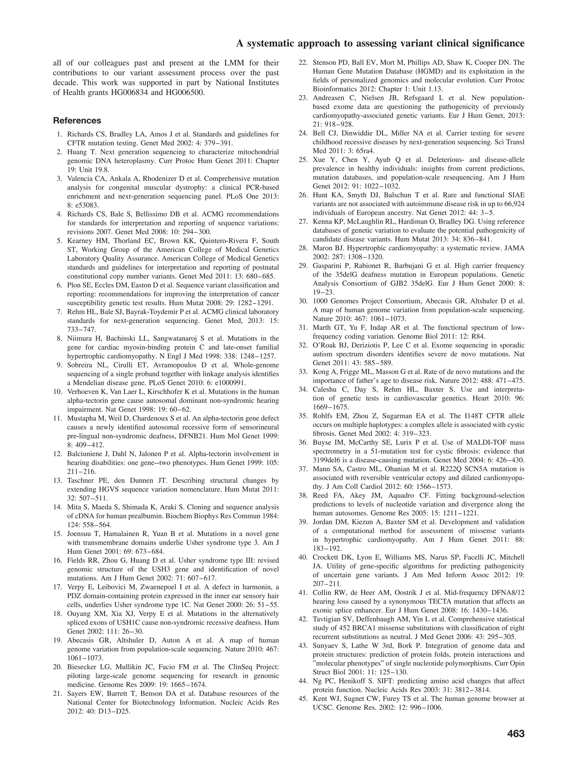 A systematic approach to assessing variant clinical signiﬁcance
all of our colleagues past and present at the LMM for their
contributions to our variant assessment process over the past
decade. This work was supported in part by National Institutes
of Health grants HG006834 and HG006500.
References
1. Richards CS, Bradley LA, Amos J et al. Standards and guidelines for
CFTR mutation testing. Genet Med 2002: 4: 379–391.
2. Huang T. Next generation sequencing to characterize mitochondrial
genomic DNA heteroplasmy. Curr Protoc Hum Genet 2011: Chapter
19: Unit 19.8.
3. Valencia CA, Ankala A, Rhodenizer D et al. Comprehensive mutation
analysis for congenital muscular dystrophy: a clinical PCR-based
enrichment and next-generation sequencing panel. PLoS One 2013:
8: e53083.
4. Richards CS, Bale S, Bellissimo DB et al. ACMG recommendations
for standards for interpretation and reporting of sequence variations:
revisions 2007. Genet Med 2008: 10: 294–300.
5. Kearney HM, Thorland EC, Brown KK, Quintero-Rivera F, South
ST, Working Group of the American College of Medical Genetics
Laboratory Quality Assurance. American College of Medical Genetics
standards and guidelines for interpretation and reporting of postnatal
constitutional copy number variants. Genet Med 2011: 13: 680–685.
6. Plon SE, Eccles DM, Easton D et al. Sequence variant classiﬁcation and
reporting: recommendations for improving the interpretation of cancer
susceptibility genetic test results. Hum Mutat 2008: 29: 1282–1291.
7. Rehm HL, Bale SJ, Bayrak-Toydemir P et al. ACMG clinical laboratory
standards for next-generation sequencing. Genet Med, 2013: 15:
733–747.
8. Niimura H, Bachinski LL, Sangwatanaroj S et al. Mutations in the
gene for cardiac myosin-binding protein C and late-onset familial
hypertrophic cardiomyopathy. N Engl J Med 1998: 338: 1248–1257.
9. Sobreira NL, Cirulli ET, Avramopoulos D et al. Whole-genome
sequencing of a single proband together with linkage analysis identiﬁes
a Mendelian disease gene. PLoS Genet 2010: 6: e1000991.
10. Verhoeven K, Van Laer L, Kirschhofer K et al. Mutations in the human
alpha-tectorin gene cause autosomal dominant non-syndromic hearing
impairment. Nat Genet 1998: 19: 60–62.
11. Mustapha M, Weil D, Chardenoux S et al. An alpha-tectorin gene defect
causes a newly identiﬁed autosomal recessive form of sensorineural
pre-lingual non-syndromic deafness, DFNB21. Hum Mol Genet 1999:
8: 409–412.
12. Balciuniene J, Dahl N, Jalonen P et al. Alpha-tectorin involvement in
hearing disabilities: one gene--two phenotypes. Hum Genet 1999: 105:
211–216.
13. Taschner PE, den Dunnen JT. Describing structural changes by
extending HGVS sequence variation nomenclature. Hum Mutat 2011:
32: 507–511.
14. Mita S, Maeda S, Shimada K, Araki S. Cloning and sequence analysis
of cDNA for human prealbumin. Biochem Biophys Res Commun 1984:
124: 558–564.
15. Joensuu T, Hamalainen R, Yuan B et al. Mutations in a novel gene
with transmembrane domains underlie Usher syndrome type 3. Am J
Hum Genet 2001: 69: 673–684.
16. Fields RR, Zhou G, Huang D et al. Usher syndrome type III: revised
genomic structure of the USH3 gene and identiﬁcation of novel
mutations. Am J Hum Genet 2002: 71: 607–617.
17. Verpy E, Leibovici M, Zwaenepoel I et al. A defect in harmonin, a
PDZ domain-containing protein expressed in the inner ear sensory hair
cells, underlies Usher syndrome type 1C. Nat Genet 2000: 26: 51–55.
18. Ouyang XM, Xia XJ, Verpy E et al. Mutations in the alternatively
spliced exons of USH1C cause non-syndromic recessive deafness. Hum
Genet 2002: 111: 26–30.
19. Abecasis GR, Altshuler D, Auton A et al. A map of human
genome variation from population-scale sequencing. Nature 2010: 467:
1061–1073.
20. Biesecker LG, Mullikin JC, Facio FM et al. The ClinSeq Project:
piloting large-scale genome sequencing for research in genomic
medicine. Genome Res 2009: 19: 1665–1674.
21. Sayers EW, Barrett T, Benson DA et al. Database resources of the
National Center for Biotechnology Information. Nucleic Acids Res
2012: 40: D13–D25.
22. Stenson PD, Ball EV, Mort M, Phillips AD, Shaw K, Cooper DN. The
Human Gene Mutation Database (HGMD) and its exploitation in the
ﬁelds of personalized genomics and molecular evolution. Curr Protoc
Bioinformatics 2012: Chapter 1: Unit 1.13.
23. Andreasen C, Nielsen JB, Refsgaard L et al. New population-
based exome data are questioning the pathogenicity of previously
cardiomyopathy-associated genetic variants. Eur J Hum Genet, 2013:
21: 918–928.
24. Bell CJ, Dinwiddie DL, Miller NA et al. Carrier testing for severe
childhood recessive diseases by next-generation sequencing. Sci Transl
Med 2011: 3: 65ra4.
25. Xue Y, Chen Y, Ayub Q et al. Deleterious- and disease-allele
prevalence in healthy individuals: insights from current predictions,
mutation databases, and population-scale resequencing. Am J Hum
Genet 2012: 91: 1022–1032.
26. Hunt KA, Smyth DJ, Balschun T et al. Rare and functional SIAE
variants are not associated with autoimmune disease risk in up to 66,924
individuals of European ancestry. Nat Genet 2012: 44: 3–5.
27. Kenna KP, McLaughlin RL, Hardiman O, Bradley DG. Using reference
databases of genetic variation to evaluate the potential pathogenicity of
candidate disease variants. Hum Mutat 2013: 34: 836–841.
28. Maron BJ. Hypertrophic cardiomyopathy: a systematic review. JAMA
2002: 287: 1308–1320.
29. Gasparini P, Rabionet R, Barbujani G et al. High carrier frequency
of the 35delG deafness mutation in European populations. Genetic
Analysis Consortium of GJB2 35delG. Eur J Hum Genet 2000: 8:
19–23.
30. 1000 Genomes Project Consortium, Abecasis GR, Altshuler D et al.
A map of human genome variation from population-scale sequencing.
Nature 2010: 467: 1061–1073.
31. Marth GT, Yu F, Indap AR et al. The functional spectrum of low-
frequency coding variation. Genome Biol 2011: 12: R84.
32. O’Roak BJ, Deriziotis P, Lee C et al. Exome sequencing in sporadic
autism spectrum disorders identiﬁes severe de novo mutations. Nat
Genet 2011: 43: 585–589.
33. Kong A, Frigge ML, Masson G et al. Rate of de novo mutations and the
importance of father’s age to disease risk. Nature 2012: 488: 471–475.
34. Caleshu C, Day S, Rehm HL, Baxter S. Use and interpreta-
tion of genetic tests in cardiovascular genetics. Heart 2010: 96:
1669–1675.
35. Rohlfs EM, Zhou Z, Sugarman EA et al. The I148T CFTR allele
occurs on multiple haplotypes: a complex allele is associated with cystic
ﬁbrosis. Genet Med 2002: 4: 319–323.
36. Buyse IM, McCarthy SE, Lurix P et al. Use of MALDI-TOF mass
spectrometry in a 51-mutation test for cystic ﬁbrosis: evidence that
3199del6 is a disease-causing mutation. Genet Med 2004: 6: 426–430.
37. Mann SA, Castro ML, Ohanian M et al. R222Q SCN5A mutation is
associated with reversible ventricular ectopy and dilated cardiomyopa-
thy. J Am Coll Cardiol 2012: 60: 1566–1573.
38. Reed FA, Akey JM, Aquadro CF. Fitting background-selection
predictions to levels of nucleotide variation and divergence along the
human autosomes. Genome Res 2005: 15: 1211–1221.
39. Jordan DM, Kiezun A, Baxter SM et al. Development and validation
of a computational method for assessment of missense variants
in hypertrophic cardiomyopathy. Am J Hum Genet 2011: 88:
183–192.
40. Crockett DK, Lyon E, Williams MS, Narus SP, Facelli JC, Mitchell
JA. Utility of gene-speciﬁc algorithms for predicting pathogenicity
of uncertain gene variants. J Am Med Inform Assoc 2012: 19:
207–211.
41. Collin RW, de Heer AM, Oostrik J et al. Mid-frequency DFNA8/12
hearing loss caused by a synonymous TECTA mutation that affects an
exonic splice enhancer. Eur J Hum Genet 2008: 16: 1430–1436.
42. Tavtigian SV, Deffenbaugh AM, Yin L et al. Comprehensive statistical
study of 452 BRCA1 missense substitutions with classiﬁcation of eight
recurrent substitutions as neutral. J Med Genet 2006: 43: 295–305.
43. Sunyaev S, Lathe W 3rd, Bork P. Integration of genome data and
protein structures: prediction of protein folds, protein interactions and
”molecular phenotypes” of single nucleotide polymorphisms. Curr Opin
Struct Biol 2001: 11: 125–130.
44. Ng PC, Henikoff S. SIFT: predicting amino acid changes that affect
protein function. Nucleic Acids Res 2003: 31: 3812–3814.
45. Kent WJ, Sugnet CW, Furey TS et al. The human genome browser at
UCSC. Genome Res. 2002: 12: 996–1006.
463
 