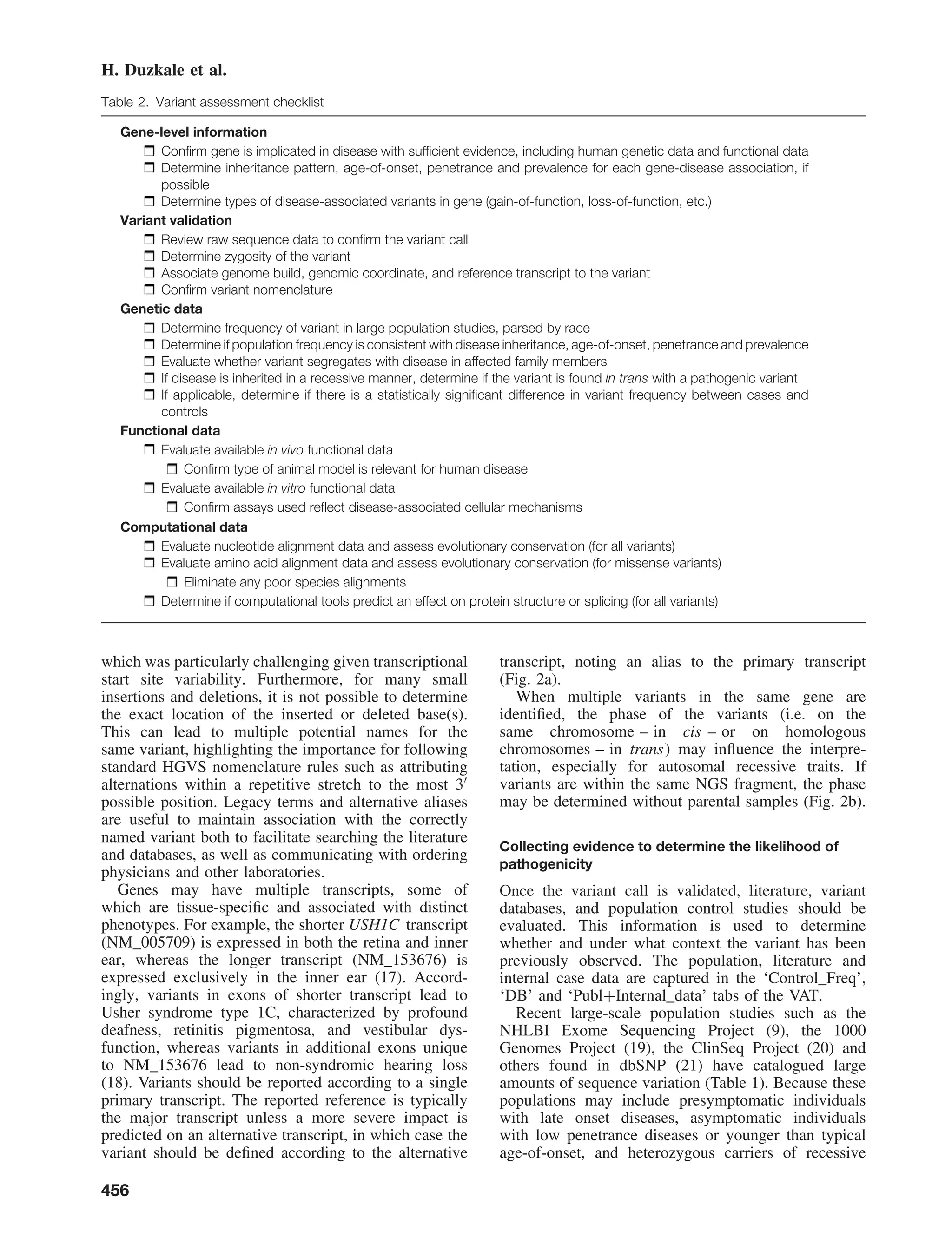 H. Duzkale et al.
Table 2. Variant assessment checklist
Gene-level information
Conﬁrm gene is implicated in disease with sufﬁcient evidence, including human genetic data and functional data
Determine inheritance pattern, age-of-onset, penetrance and prevalence for each gene-disease association, if
possible
Determine types of disease-associated variants in gene (gain-of-function, loss-of-function, etc.)
Variant validation
Review raw sequence data to conﬁrm the variant call
Determine zygosity of the variant
Associate genome build, genomic coordinate, and reference transcript to the variant
Conﬁrm variant nomenclature
Genetic data
Determine frequency of variant in large population studies, parsed by race
Determine if population frequency is consistent with disease inheritance, age-of-onset, penetrance and prevalence
Evaluate whether variant segregates with disease in affected family members
If disease is inherited in a recessive manner, determine if the variant is found in trans with a pathogenic variant
If applicable, determine if there is a statistically signiﬁcant difference in variant frequency between cases and
controls
Functional data
Evaluate available in vivo functional data
Conﬁrm type of animal model is relevant for human disease
Evaluate available in vitro functional data
Conﬁrm assays used reﬂect disease-associated cellular mechanisms
Computational data
Evaluate nucleotide alignment data and assess evolutionary conservation (for all variants)
Evaluate amino acid alignment data and assess evolutionary conservation (for missense variants)
Eliminate any poor species alignments
Determine if computational tools predict an effect on protein structure or splicing (for all variants)
which was particularly challenging given transcriptional
start site variability. Furthermore, for many small
insertions and deletions, it is not possible to determine
the exact location of the inserted or deleted base(s).
This can lead to multiple potential names for the
same variant, highlighting the importance for following
standard HGVS nomenclature rules such as attributing
alternations within a repetitive stretch to the most 3
possible position. Legacy terms and alternative aliases
are useful to maintain association with the correctly
named variant both to facilitate searching the literature
and databases, as well as communicating with ordering
physicians and other laboratories.
Genes may have multiple transcripts, some of
which are tissue-speciﬁc and associated with distinct
phenotypes. For example, the shorter USH1C transcript
(NM_005709) is expressed in both the retina and inner
ear, whereas the longer transcript (NM_153676) is
expressed exclusively in the inner ear (17). Accord-
ingly, variants in exons of shorter transcript lead to
Usher syndrome type 1C, characterized by profound
deafness, retinitis pigmentosa, and vestibular dys-
function, whereas variants in additional exons unique
to NM_153676 lead to non-syndromic hearing loss
(18). Variants should be reported according to a single
primary transcript. The reported reference is typically
the major transcript unless a more severe impact is
predicted on an alternative transcript, in which case the
variant should be deﬁned according to the alternative
transcript, noting an alias to the primary transcript
(Fig. 2a).
When multiple variants in the same gene are
identiﬁed, the phase of the variants (i.e. on the
same chromosome – in cis – or on homologous
chromosomes – in trans) may inﬂuence the interpre-
tation, especially for autosomal recessive traits. If
variants are within the same NGS fragment, the phase
may be determined without parental samples (Fig. 2b).
Collecting evidence to determine the likelihood of
pathogenicity
Once the variant call is validated, literature, variant
databases, and population control studies should be
evaluated. This information is used to determine
whether and under what context the variant has been
previously observed. The population, literature and
internal case data are captured in the ‘Control_Freq’,
‘DB’ and ‘Publ+Internal_data’ tabs of the VAT.
Recent large-scale population studies such as the
NHLBI Exome Sequencing Project (9), the 1000
Genomes Project (19), the ClinSeq Project (20) and
others found in dbSNP (21) have catalogued large
amounts of sequence variation (Table 1). Because these
populations may include presymptomatic individuals
with late onset diseases, asymptomatic individuals
with low penetrance diseases or younger than typical
age-of-onset, and heterozygous carriers of recessive
456
 