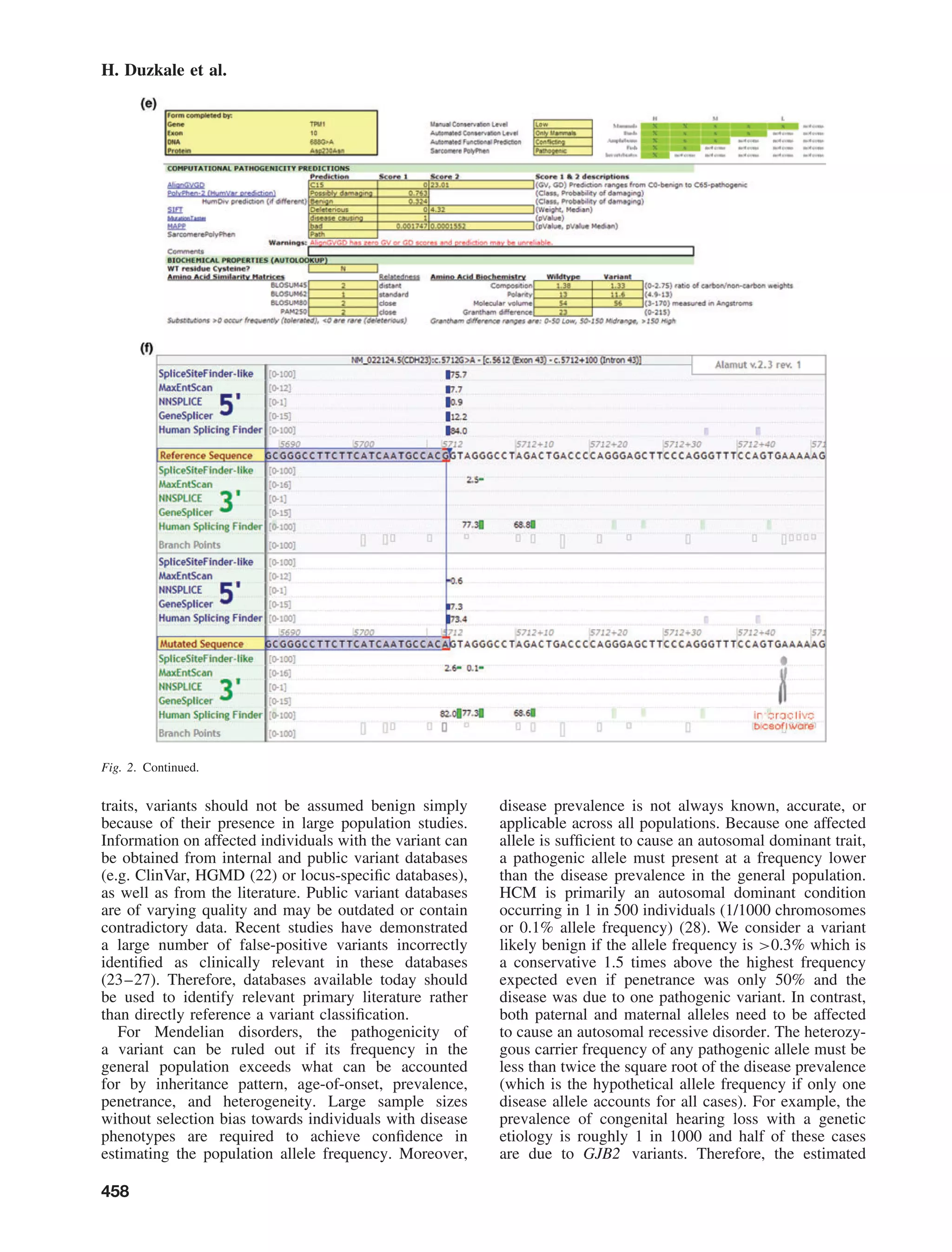 H. Duzkale et al.
Fig. 2. Continued.
traits, variants should not be assumed benign simply
because of their presence in large population studies.
Information on affected individuals with the variant can
be obtained from internal and public variant databases
(e.g. ClinVar, HGMD (22) or locus-speciﬁc databases),
as well as from the literature. Public variant databases
are of varying quality and may be outdated or contain
contradictory data. Recent studies have demonstrated
a large number of false-positive variants incorrectly
identiﬁed as clinically relevant in these databases
(23–27). Therefore, databases available today should
be used to identify relevant primary literature rather
than directly reference a variant classiﬁcation.
For Mendelian disorders, the pathogenicity of
a variant can be ruled out if its frequency in the
general population exceeds what can be accounted
for by inheritance pattern, age-of-onset, prevalence,
penetrance, and heterogeneity. Large sample sizes
without selection bias towards individuals with disease
phenotypes are required to achieve conﬁdence in
estimating the population allele frequency. Moreover,
disease prevalence is not always known, accurate, or
applicable across all populations. Because one affected
allele is sufﬁcient to cause an autosomal dominant trait,
a pathogenic allele must present at a frequency lower
than the disease prevalence in the general population.
HCM is primarily an autosomal dominant condition
occurring in 1 in 500 individuals (1/1000 chromosomes
or 0.1% allele frequency) (28). We consider a variant
likely benign if the allele frequency is >0.3% which is
a conservative 1.5 times above the highest frequency
expected even if penetrance was only 50% and the
disease was due to one pathogenic variant. In contrast,
both paternal and maternal alleles need to be affected
to cause an autosomal recessive disorder. The heterozy-
gous carrier frequency of any pathogenic allele must be
less than twice the square root of the disease prevalence
(which is the hypothetical allele frequency if only one
disease allele accounts for all cases). For example, the
prevalence of congenital hearing loss with a genetic
etiology is roughly 1 in 1000 and half of these cases
are due to GJB2 variants. Therefore, the estimated
458
 
