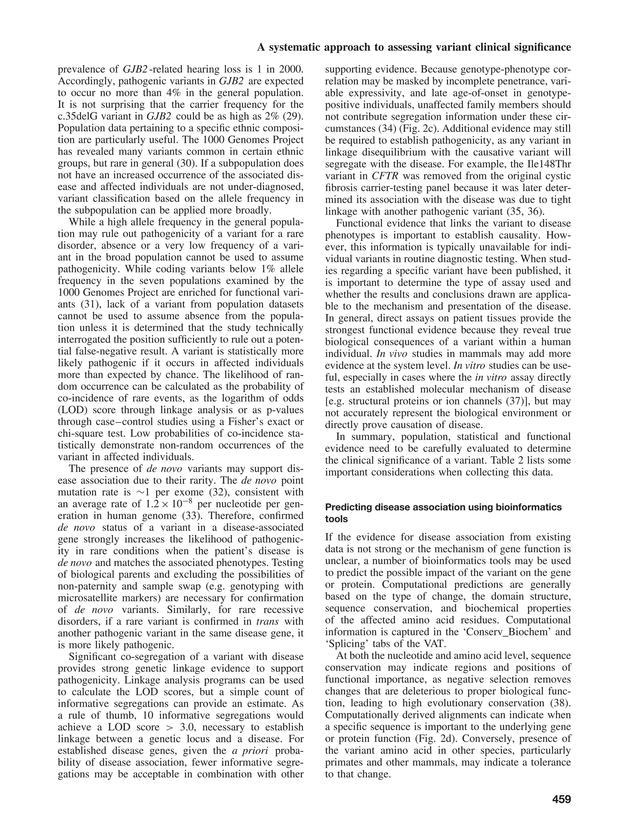 A systematic approach to assessing variant clinical signiﬁcance
prevalence of GJB2-related hearing loss is 1 in 2000.
Accordingly, pathogenic variants in GJB2 are expected
to occur no more than 4% in the general population.
It is not surprising that the carrier frequency for the
c.35delG variant in GJB2 could be as high as 2% (29).
Population data pertaining to a speciﬁc ethnic composi-
tion are particularly useful. The 1000 Genomes Project
has revealed many variants common in certain ethnic
groups, but rare in general (30). If a subpopulation does
not have an increased occurrence of the associated dis-
ease and affected individuals are not under-diagnosed,
variant classiﬁcation based on the allele frequency in
the subpopulation can be applied more broadly.
While a high allele frequency in the general popula-
tion may rule out pathogenicity of a variant for a rare
disorder, absence or a very low frequency of a vari-
ant in the broad population cannot be used to assume
pathogenicity. While coding variants below 1% allele
frequency in the seven populations examined by the
1000 Genomes Project are enriched for functional vari-
ants (31), lack of a variant from population datasets
cannot be used to assume absence from the popula-
tion unless it is determined that the study technically
interrogated the position sufﬁciently to rule out a poten-
tial false-negative result. A variant is statistically more
likely pathogenic if it occurs in affected individuals
more than expected by chance. The likelihood of ran-
dom occurrence can be calculated as the probability of
co-incidence of rare events, as the logarithm of odds
(LOD) score through linkage analysis or as p-values
through case–control studies using a Fisher’s exact or
chi-square test. Low probabilities of co-incidence sta-
tistically demonstrate non-random occurrences of the
variant in affected individuals.
The presence of de novo variants may support dis-
ease association due to their rarity. The de novo point
mutation rate is ∼1 per exome (32), consistent with
an average rate of 1.2 × 10−8
per nucleotide per gen-
eration in human genome (33). Therefore, conﬁrmed
de novo status of a variant in a disease-associated
gene strongly increases the likelihood of pathogenic-
ity in rare conditions when the patient’s disease is
de novo and matches the associated phenotypes. Testing
of biological parents and excluding the possibilities of
non-paternity and sample swap (e.g. genotyping with
microsatellite markers) are necessary for conﬁrmation
of de novo variants. Similarly, for rare recessive
disorders, if a rare variant is conﬁrmed in trans with
another pathogenic variant in the same disease gene, it
is more likely pathogenic.
Signiﬁcant co-segregation of a variant with disease
provides strong genetic linkage evidence to support
pathogenicity. Linkage analysis programs can be used
to calculate the LOD scores, but a simple count of
informative segregations can provide an estimate. As
a rule of thumb, 10 informative segregations would
achieve a LOD score > 3.0, necessary to establish
linkage between a genetic locus and a disease. For
established disease genes, given the a priori proba-
bility of disease association, fewer informative segre-
gations may be acceptable in combination with other
supporting evidence. Because genotype-phenotype cor-
relation may be masked by incomplete penetrance, vari-
able expressivity, and late age-of-onset in genotype-
positive individuals, unaffected family members should
not contribute segregation information under these cir-
cumstances (34) (Fig. 2c). Additional evidence may still
be required to establish pathogenicity, as any variant in
linkage disequilibrium with the causative variant will
segregate with the disease. For example, the Ile148Thr
variant in CFTR was removed from the original cystic
ﬁbrosis carrier-testing panel because it was later deter-
mined its association with the disease was due to tight
linkage with another pathogenic variant (35, 36).
Functional evidence that links the variant to disease
phenotypes is important to establish causality. How-
ever, this information is typically unavailable for indi-
vidual variants in routine diagnostic testing. When stud-
ies regarding a speciﬁc variant have been published, it
is important to determine the type of assay used and
whether the results and conclusions drawn are applica-
ble to the mechanism and presentation of the disease.
In general, direct assays on patient tissues provide the
strongest functional evidence because they reveal true
biological consequences of a variant within a human
individual. In vivo studies in mammals may add more
evidence at the system level. In vitro studies can be use-
ful, especially in cases where the in vitro assay directly
tests an established molecular mechanism of disease
[e.g. structural proteins or ion channels (37)], but may
not accurately represent the biological environment or
directly prove causation of disease.
In summary, population, statistical and functional
evidence need to be carefully evaluated to determine
the clinical signiﬁcance of a variant. Table 2 lists some
important considerations when collecting this data.
Predicting disease association using bioinformatics
tools
If the evidence for disease association from existing
data is not strong or the mechanism of gene function is
unclear, a number of bioinformatics tools may be used
to predict the possible impact of the variant on the gene
or protein. Computational predictions are generally
based on the type of change, the domain structure,
sequence conservation, and biochemical properties
of the affected amino acid residues. Computational
information is captured in the ‘Conserv_Biochem’ and
‘Splicing’ tabs of the VAT.
At both the nucleotide and amino acid level, sequence
conservation may indicate regions and positions of
functional importance, as negative selection removes
changes that are deleterious to proper biological func-
tion, leading to high evolutionary conservation (38).
Computationally derived alignments can indicate when
a speciﬁc sequence is important to the underlying gene
or protein function (Fig. 2d). Conversely, presence of
the variant amino acid in other species, particularly
primates and other mammals, may indicate a tolerance
to that change.
459
 