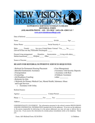 SUPPORTIVE SERVICES VETERAN FAMILIES
REFERRAL FORM
(410) 466-8558-PHONE – 410 – 921-5818 * (443) 438- 4280 FAX *
www.newvisionhouseofhope.com
Date of Referral: ____________________________________
Name: ________________________________________ D.O.B. _________ Age: ____
Home Phone: ___________________________ Social Security #: _________________
Male: _____ Female: _____ Are you a United States Veteran? Yes_____ No ______
(Served at least one day; Honorable Discharged) _____
Present living arrangement: ____ Homeless __ Incarceration ___ Living with others___
Shelter/transitional_______ Hospital _____ Other ______________________
Source of Income:___________________________
REASON FOR REFERRAL/SUPPORTIVE SERVICES REQUESTED:
□Referral for Permanent Housing Placement □Case Management
□Benefits/Entitlements Assistance □Assistance with Security Deposits
□Transportation □Assistance with Rent
□Counseling □Childcare Assistance
□Job Readiness Coaching □other _________
□Referrals for Jobs
□ Referrals for Primary Medical Care, Mental Health, Substance Abuse
and Legal Services
□ Assistance with Utility
Referral Source:
Agency: _______________________________ Contact Person: __________________
Phone: ( ) _______________________ Ext: ______ Fax: ______________________
Address: _______________________________________________________________
CONFIDENTIALITY STATEMENT: The information presented in the referral contains PRIVILEDGED
AND/OR CONFIDENTIAL INFORMATION intended only for the addressee. If you are not the addressee
or the person responsible for delivering it to the person addressed, you may not copy or deliver this to
anyone else. If you receive this information by mistake please immediately notify us by telephone. Thank
you.
Form: A01-Referral Form. 02/24/2014 L.Childress
 