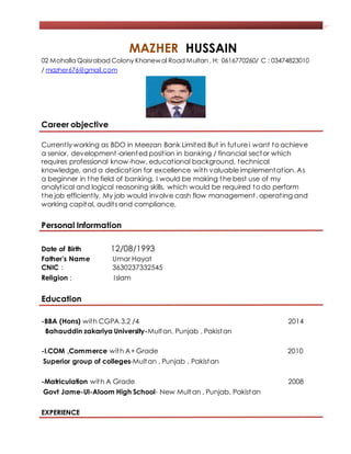 M
MAZHER HUSSAIN
02 Mohalla Qaisrabad Colony Khanewal Road Multan , H: 0616770260/ C : 03474823010
/ mazher676@gmail.com
Career objective
Currently working as BDO in Meezan Bank Limited But in future i want to achieve
a senior, development-oriented position in banking / financial sector which
requires professional know-how, educational background, technical
knowledge, and a dedication for excellence with valuable implementation. As
a beginner in the field of banking, I would be making the best use of my
analytical and logical reasoning skills, which would be required to do perform
the job efficiently. My job would involve cash flow management , operating and
working capital, audits and compliance.
Personal Information
Date of Birth 12/08/1993
Father’s Name Umar Hayat
CNIC : 3630237332545
Religion : Islam
Education
-BBA (Hons) with CGPA 3.2 /4 2014
Bahauddin zakariya University-Multan, Punjab , Pakistan
-I.COM ,Commerce with A+Grade 2010
Superior group of colleges-Multan , Punjab , Pakistan
-Matriculation with A Grade 2008
Govt Jame-Ul-Aloom High School- New Multan , Punjab, Pakistan
EXPERIENCE
 