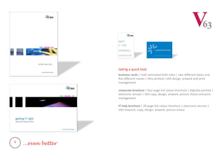 taking a quick look
business cards | matt laminated both sides | two different backs and
five different names | litho printed | V63 design, artwork and print
management
corporate brochure | four page full colour brochure | digitally printed |
electronic version | V63 copy, design, artwork, picture choice and print
management
IT help brochure | 28 page full colour brochure | electronic version |
V63 research, copy, design, artwork, picture choice
5
...even better
 