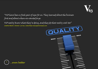7
...even better
“V63 have been a fresh pair of eyes for us. They learned about the business
first and about where we wanted to go.
V63 really know what they’re doing ,and they do that really well too”
Jonathon Bloohn | Director | pc-mac | www.thepc-macsupportcompany.com
 