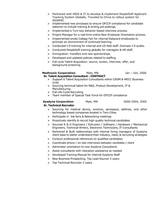  Partnered with HRIS & IT to develop & implement PeopleSoft Applicant
Tracking System Globally. Traveled to China to rollout system for
ASIAPAC
 Implemented new processes to ensure OFCCP compliance for candidate
selection to include training & writing job postings.
 Implemented a Turn-key behavior based interview process.
 Project Manager for a real-time online New Employee Orientation process.
 Implemented onsite College Fair for internal Datacard employees to
promote an environment of continued learning.
 Conducted I-9 training for internal and US field staff. Oversaw I-9 audits.
 Conducted PeopleSoft training globally for managers & HR staff.
 Immigration: transfers and new sponsorships.
 Developed and updated policies related to staffing.
 Full cycle Talent Acquisition: source, screen, interview, offer, and
background screening.
Medtronic Corporation Mpls, MN Jan – Oct, 2006
Sr. Talent Acquisition Consultant - CONTRACT
 Support 6 Talent Acquisition Consultants within CRDM & MECC Business
Units
 Sourcing technical talent for R&D, Product Development, IT &
Manufacturing
 Full Life Cycle Recruiting
 Team member of Special Task Force for OFCCP compliance
Sysdyne Corporation Mpls, MN 2000-2004, 2005
Sr. Technical Recruiter
 Sourcing for medical device, avionics, aerospace, defense, and other
technology based companies located in Twin Cities
 Participate in Job fairs & Networking meetings
 Proactively identify & recruit high quality technical candidates
 Sourced R & D Engineers / Extrusion / Software / Hardware / Mechanical
Engineers, Technical Writers, Electronic Technicians, IT Consultants
 Partnered & Built relationships with internal hiring managers of Sysdyne
client base to better understand their industry, need, & recruiting strategies
 Conduct professional references on qualified candidates
 Coordinate phone / on-site interviews between candidate / client
 Administer orientation to new Sysdyne Consultants
 Assist consultants with relocation assistance as needed
 Developed Training Manual for internal Sysdyne Staff
 New Business Prospecting, Top Lead Sourcer 2 years
 Top Technical Recruiter 2 years
 