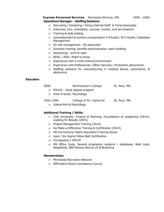 Express Personnel Services Rochester/Winona, MN 1999 - 2000
Operations Manager – Staffing Solutions
 Recruiting / Screening / Hiring Internal Staff & Temp Associates
 Interview, hire, orientation, counsel, mentor, and terminations
 Training & skills testing
 Unemployment & workers compensation I-9 Audits / W-C Audits / Database
Management
 On site management - 80 associates
 Diversity training, benefits administration, team building
 Advertising : print & radio
 EEOC / ADA / Right to Know
 Experience with a multi-cultural environment
 Experience with Professional / Office Services / Production placements
 Staffing solutions for manufacturing in medical device, automotive, &
electronics
Education
2006 Northwestern College St. Paul, MN
 FOCUS – Adult degree program
 Area of study: Psychology
1992-1994 College of St. Catherine St. Paul, MN
 Liberal Arts & Psychology
Additional Training / Skills:
 CHS University: Finance & Planning, Foundations of Leadership (2014),
Leading for Results (2015)
 Project Management Training (2014)
 Go Make a Difference Training & Certification (2014)
 HR Connections Talent Acquisition Training Series
 Lean / Six Sigma Yellow Belt Certification
 Immigration / OFCCP
 MS Office Suite, Several proprietary systems / databases, Web tools,
PeopleSoft, IBM Kenexa Recruit 2X & Brassring
Memberships:
 Minnesota Recruiters Network
 Affirmative Action Compliance Council
 
