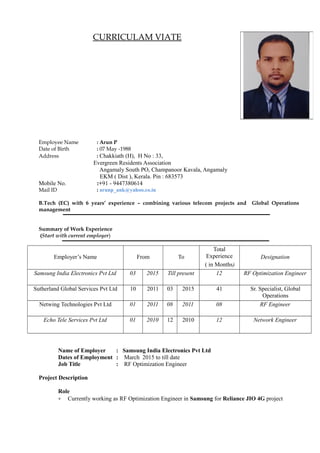 CURRICULAM VIATE
Employee Name : Arun P
Date of Birth : 07 May -1988
Address : Chakkiath (H), H No : 33,
Evergreen Residents Association
Angamaly South PO, Champanoor Kavala, Angamaly
EKM ( Dist ), Kerala. Pin : 683573
Mobile No. :+91 - 9447380614
Mail ID : arunp_ank@yahoo.co.in
B.Tech (EC) with 6 years’ experience – combining various telecom projects and Global Operations
management
Summary of Work Experience
(Start with current employer)
Employer’s Name From To
Total
Experience
( in Months)
Designation
Samsung India Electronics Pvt Ltd 03 2015 Till present 12 RF Optimization Engineer
Sutherland Global Services Pvt Ltd 10 2011 03 2015 41 Sr. Specialist, Global
Operations
Netwing Technologies Pvt Ltd 01 2011 08 2011 08 RF Engineer
Echo Tele Services Pvt Ltd 01 2010 12 2010 12 Network Engineer
Name of Employer : Samsung India Electronics Pvt Ltd
Dates of Employment : March 2015 to till date
Job Title : RF Optimization Engineer
Project Description
Role
• Currently working as RF Optimization Engineer in Samsung for Reliance JIO 4G project
 