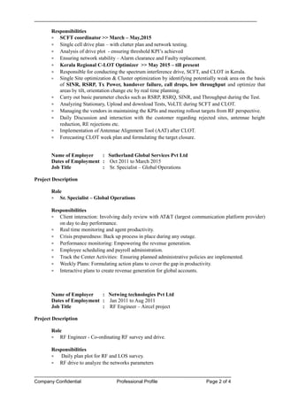 Responsibilities
• SCFT coordinator >> March – May,2015
• Single cell drive plan – with clutter plan and network testing.
• Analysis of drive plot - ensuring threshold KPI’s achieved
• Ensuring network stability – Alarm clearance and Faulty replacement.
• Kerala Regional C-LOT Optimizer >> May 2015 – till present
• Responsible for conducting the spectrum interference drive, SCFT, and CLOT in Kerala.
• Single Site optimization & Cluster optimization by identifying potentially weak area on the basis
of SINR, RSRP, Tx Power, handover failure, call drops, low throughput and optimize that
areas by tilt, orientation change etc by real time planning.
• Carry out basic parameter checks such as RSRP, RSRQ, SINR, and Throughput during the Test.
• Analyzing Stationary, Upload and download Tests, VoLTE during SCFT and CLOT.
• Managing the vendors in maintaining the KPIs and meeting rollout targets from RF perspective.
• Daily Discussion and interaction with the customer regarding rejected sites, antennae height
reduction, RE rejections etc.
• Implementation of Antennae Alignment Tool (AAT) after CLOT.
• Forecasting CLOT week plan and formulating the target closure.
Name of Employer : Sutherland Global Services Pvt Ltd
Dates of Employment : Oct 2011 to March 2015
Job Title : Sr. Specialist – Global Operations
Project Description
Role
• Sr. Specialist – Global Operations
Responsibilities
• Client interaction: Involving daily review with AT&T (largest communication platform provider)
on day to day performance.
• Real time monitoring and agent productivity.
• Crisis preparedness: Back up process in place during any outage.
• Performance monitoring: Empowering the revenue generation.
• Employee scheduling and payroll administration.
• Track the Center Activities: Ensuring planned administrative policies are implemented.
• Weekly Plans: Formulating action plans to cover the gap in productivity.
• Interactive plans to create revenue generation for global accounts.
Name of Employer : Netwing technologies Pvt Ltd
Dates of Employment : Jan 2011 to Aug 2011
Job Title : RF Engineer – Aircel project
Project Description
Role
• RF Engineer - Co-ordinating RF survey and drive.
Responsibilities
• Daily plan plot for RF and LOS survey.
• RF drive to analyze the networks parameters
Company Confidential Professional Profile Page 2 of 4 age 2 of 4
 